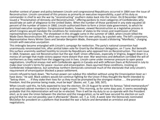 Another contest of power and policy between Lincoln and congressional Republicans occurred in 1864 over the issue of
Reconstruction. Lincoln conceived of this process as primarily an executive responsibility, a part of his duty as
commander in chief to win the war by "reconstructing" southern states back into the Union. On 8 December 1863 he
issued a "Proclamation of Amnesty and Reconstruction," offering pardons to most categories of Confederates who
would take an oath of allegiance to the United States. When the number of those pardoned in any state equaled 10
percent of the number of voters in 1860, Lincoln authorized them to form a Union state government, to which he
promised executive recognition. Congressional leaders, however, viewed Reconstruction as a legislative process in
which Congress would mandate the conditions for restoration of states to the Union and readmission of their
representatives to Congress. The showdown in this struggle came in the summer of 1864, when Lincoln killed the
Wade-Davis Reconstruction Bill, which was more stringent than his own policy, by a pocket veto. The bill's cosponsors,
Representative Henry Winter Davis and Senator Benjamin Wade, thereupon issued a blistering "Manifesto," charging
Lincoln with executive usurpation.
This imbroglio became entangled with Lincoln's campaign for reelection. The party's national convention had
unanimously renominated him, after ainitial token vote for Grant by the Missouri delegation, on 7 June. But beneath
this surface unanimity seethed hostility to Lincoln by Republicans who opposed him on Reconstruction. The main issue
in 1864, however, was not Reconstruction but the war itself. Union offensives, especially in Virginia, bogged down in a
morass of carnage that made victory appear more distant than ever. War weariness and defeatism corroded the will of
northerners as they reeled from the staggering cost in lives. Lincoln came under immense pressure to open peace
negotiations. Unofficial envoys met with Confederate agents in Canada and with Jefferson Davis at Richmond in July to
make clear Lincoln's terms for peace: reunion and emancipation. Davis spurned these conditions, insisting on
Confederate independence, but somehow northern Democrats convinced much of the electorate that only Lincoln's
requirement of emancipation blocked a peace settlement.
Lincoln refused to back down. "No human power can subdue this rebellion without using the Emancipation lever as I
have done," he said. Black soldiers would not continue fighting for the Union if they thought the North intended to
"betray them. . . . If they stake their lives for us they must be prompted by the strongest motive . . . the promise of
freedom. And the promise being made, must be kept" (Basler, vol. 7, pp. 500, 507).
When Lincoln said this, he fully expected to lose the election. On 23 August he wrote his famous "blind memorandum"
and required cabinet members to endorse it sight unseen: "This morning, as for some days past, it seems exceedingly
probable that this Administration will not be re-elected. Then it will be my duty to so co-operate with the President
elect, as to save the Union between the election and the inauguration; as he will have secured his election on such
ground that he can not possibly save it afterwards" (Basler, vol. 7, p. 514). A week later the Democrats nominated
McClellan for president on a platform that branded the war a failure and demanded an armistice and peace
negotiations.

 