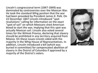 Lincoln's congressional term (1847-1849) was
dominated by controversies over the Mexican War.
He took the standard Whig position that the war
had been provoked by President James K. Polk. On
22 December 1847 Lincoln introduced "spot
resolutions" calling for information on the exact
"spot of soil" on which Mexicans shed American
blood to start the war, implying that this spot was
actually Mexican soil. Lincoln also voted several
times for the Wilmot Proviso, declaring that slavery
should be prohibited in any territory acquired from
Mexico. On these issues Lincoln sided with the
majority in the Whig House of Representatives. In
addition, Lincoln introduced a bill (which was
buried in committee) for compensated abolition of
slavery in the District of Columbia if approved by a
majority of the District's voters.

 