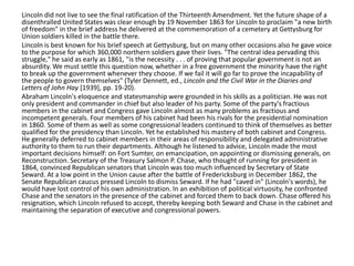 Lincoln did not live to see the final ratification of the Thirteenth Amendment. Yet the future shape of a
disenthralled United States was clear enough by 19 November 1863 for Lincoln to proclaim "a new birth
of freedom" in the brief address he delivered at the commemoration of a cemetery at Gettysburg for
Union soldiers killed in the battle there.
Lincoln is best known for his brief speech at Gettysburg, but on many other occasions also he gave voice
to the purpose for which 360,000 northern soldiers gave their lives. "The central idea pervading this
struggle," he said as early as 1861, "is the necessity . . . of proving that popular government is not an
absurdity. We must settle this question now, whether in a free government the minority have the right
to break up the government whenever they choose. If we fail it will go far to prove the incapability of
the people to govern themselves" (Tyler Dennett, ed., Lincoln and the Civil War in the Diaries and
Letters of John Hay [1939], pp. 19-20).
Abraham Lincoln's eloquence and statesmanship were grounded in his skills as a politician. He was not
only president and commander in chief but also leader of his party. Some of the party's fractious
members in the cabinet and Congress gave Lincoln almost as many problems as fractious and
incompetent generals. Four members of his cabinet had been his rivals for the presidential nomination
in 1860. Some of them as well as some congressional leaders continued to think of themselves as better
qualified for the presidency than Lincoln. Yet he established his mastery of both cabinet and Congress.
He generally deferred to cabinet members in their areas of responsibility and delegated administrative
authority to them to run their departments. Although he listened to advice, Lincoln made the most
important decisions himself: on Fort Sumter, on emancipation, on appointing or dismissing generals, on
Reconstruction. Secretary of the Treasury Salmon P. Chase, who thought of running for president in
1864, convinced Republican senators that Lincoln was too much influenced by Secretary of State
Seward. At a low point in the Union cause after the battle of Fredericksburg in December 1862, the
Senate Republican caucus pressed Lincoln to dismiss Seward. If he had "caved in" (Lincoln's words), he
would have lost control of his own administration. In an exhibition of political virtuosity, he confronted
Chase and the senators in the presence of the cabinet and forced them to back down. Chase offered his
resignation, which Lincoln refused to accept, thereby keeping both Seward and Chase in the cabinet and
maintaining the separation of executive and congressional powers.

 