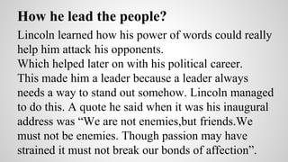 How he lead the people? 
Lincoln learned how his power of words could really 
help him attack his opponents. 
Which helped later on with his political career. 
This made him a leader because a leader always 
needs a way to stand out somehow. Lincoln managed 
to do this. A quote he said when it was his inaugural 
address was “We are not enemies,but friends.We 
must not be enemies. Though passion may have 
strained it must not break our bonds of affection”. 
 