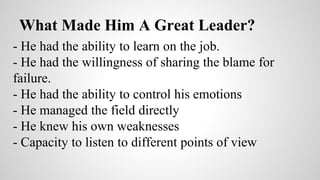 What Made Him A Great Leader? 
- He had the ability to learn on the job. 
- He had the willingness of sharing the blame for 
failure. 
- He had the ability to control his emotions 
- He managed the field directly 
- He knew his own weaknesses 
- Capacity to listen to different points of view 
 