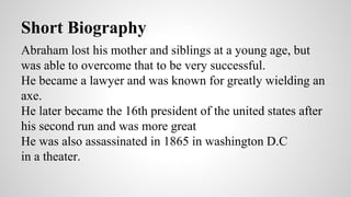Short Biography 
Abraham lost his mother and siblings at a young age, but 
was able to overcome that to be very successful. 
He became a lawyer and was known for greatly wielding an 
axe. 
He later became the 16th president of the united states after 
his second run and was more great 
He was also assassinated in 1865 in washington D.C 
in a theater. 
 