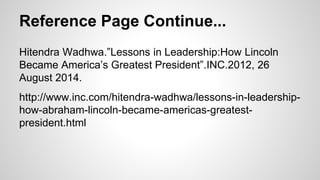 Reference Page Continue... 
Hitendra Wadhwa.”Lessons in Leadership:How Lincoln 
Became America’s Greatest President”.INC.2012, 26 
August 2014. 
http://www.inc.com/hitendra-wadhwa/lessons-in-leadership-how- 
abraham-lincoln-became-americas-greatest-president. 
html 
