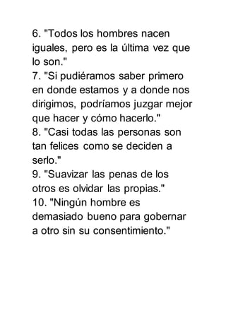 6. "Todos los hombres nacen 
iguales, pero es la última vez que 
lo son." 
7. "Si pudiéramos saber primero 
en donde estamos y a donde nos 
dirigimos, podríamos juzgar mejor 
que hacer y cómo hacerlo." 
8. "Casi todas las personas son 
tan felices como se deciden a 
serlo." 
9. "Suavizar las penas de los 
otros es olvidar las propias." 
10. "Ningún hombre es 
demasiado bueno para gobernar 
a otro sin su consentimiento." 
