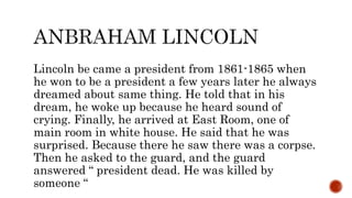 Lincoln be came a president from 1861-1865 when
he won to be a president a few years later he always
dreamed about same thing. He told that in his
dream, he woke up because he heard sound of
crying. Finally, he arrived at East Room, one of
main room in white house. He said that he was
surprised. Because there he saw there was a corpse.
Then he asked to the guard, and the guard
answered “ president dead. He was killed by
someone “
 