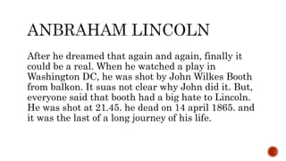 After he dreamed that again and again, finally it
could be a real. When he watched a play in
Washington DC, he was shot by John Wilkes Booth
from balkon. It suas not clear why John did it. But,
everyone said that booth had a big hate to Lincoln.
He was shot at 21.45. he dead on 14 april 1865. and
it was the last of a long journey of his life.
 