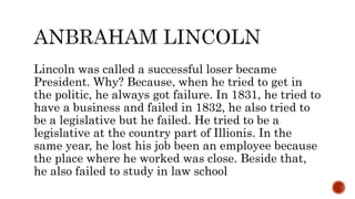Lincoln was called a successful loser became
President. Why? Because, when he tried to get in
the politic, he always got failure. In 1831, he tried to
have a business and failed in 1832, he also tried to
be a legislative but he failed. He tried to be a
legislative at the country part of Illionis. In the
same year, he lost his job been an employee because
the place where he worked was close. Beside that,
he also failed to study in law school
 