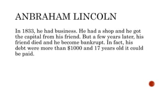 In 1833, he had business. He had a shop and he got
the capital from his friend. But a few years later, his
friend died and he become bankrupt. In fact, his
debt were more than $1000 and 17 years old it could
be paid.
 