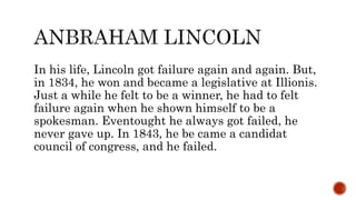 In his life, Lincoln got failure again and again. But,
in 1834, he won and became a legislative at Illionis.
Just a while he felt to be a winner, he had to felt
failure again when he shown himself to be a
spokesman. Eventought he always got failed, he
never gave up. In 1843, he be came a candidat
council of congress, and he failed.
 