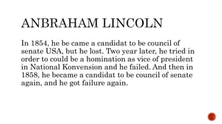 In 1854, he be came a candidat to be council of
senate USA, but he lost. Two year later, he tried in
order to could be a homination as vice of president
in National Konvension and he failed. And then in
1858, he became a candidat to be council of senate
again, and he got failure again.
 