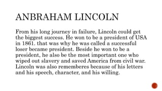 From his long journey in failure, Lincoln could get
the biggest success. He won to be a president of USA
in 1861. that was why he was called a successful
loser became president. Beside he won to be a
president, he also be the most important one who
wiped out slavery and saved America from civil war.
Lincoln was also rememberes because of his letters
and his speech, character, and his willing.
 