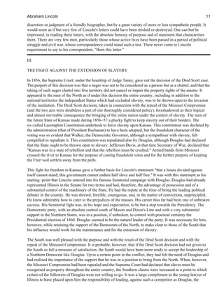 discretion or judgment of a friendly biographer, but by a great variety of more or less sympathetic people. It
would seem as if but very few of Lincoln's letters could have been mislaid or destroyed. One can but be
impressed, in reading these letters, with the absolute honesty of purpose and of statement that characterises
them. There are very few men, particularly those whose active lives have been passed in a period of political
struggle and civil war, whose correspondence could stand such a test. There never came to Lincoln
requirement to say to his correspondent, "Burn this letter."
III
THE FIGHT AGAINST THE EXTENSION OF SLAVERY
In 1856, the Supreme Court, under the headship of Judge Taney, gave out the decision of the Dred Scott case.
The purport of this decision was that a negro was not to be considered as a person but as a chattel; and that the
taking of such negro chattel into free territory did not cancel or impair the property rights of the master. It
appeared to the men of the North as if under this decision the entire country, including in addition to the
national territories the independent States which had excluded slavery, was to be thrown open to the invasion
of the institution. The Dred Scott decision, taken in connection with the repeal of the Missouri Compromise
(and the two acts were doubtless a part of one thoroughly considered policy), foreshadowed as their logical
and almost inevitable consequence the bringing of the entire nation under the control of slavery. The men of
the future State of Kansas made during 1856−57 a plucky fight to keep slavery out of their borders. The
so−called Lecompton Constitution undertook to force slavery upon Kansas. This constitution was declared by
the administration (that of President Buchanan) to have been adopted, but the fraudulent character of the
voting was so evident that Walker, the Democratic Governor, although a sympathiser with slavery, felt
compelled to repudiate it. This constitution was repudiated also by Douglas, although Douglas had declared
that the State ought to be thrown open to slavery. Jefferson Davis, at that time Secretary of War, declared that
"Kansas was in a state of rebellion and that the rebellion must be crushed." Armed bands from Missouri
crossed the river to Kansas for the purpose of casting fraudulent votes and for the further purpose of keeping
the Free−soil settlers away from the polls.
This fight for freedom in Kansas gave a further basis for Lincoln's statement "that a house divided against
itself cannot stand; this government cannot endure half slave and half free." It was with this statement as his
starting−point that Lincoln entered into his famous Senatorial campaign with Douglas. Douglas had already
represented Illinois in the Senate for two terms and had, therefore, the advantage of possession and of a
substantial control of the machinery of the State. He had the repute at the time of being the leading political
debater in the country. He was shrewd, forcible, courageous, and, in the matter of convictions, unprincipled.
He knew admirably how to cater to the prejudices of the masses. His career thus far had been one of unbroken
success. His Senatorial fight was, in his hope and expectation, to be but a step towards the Presidency. The
Democratic party, with an absolute control south of Mason and Dixon's Line and with a very substantial
support in the Northern States, was in a position, if unbroken, to control with practical certainty the
Presidential election of 1860. Douglas seemed to be the natural leader of the party. It was necessary for him,
however, while retaining the support of the Democrats of the North, to make clear to those of the South that
his influence would work for the maintenance and for the extension of slavery.
The South was well pleased with the purpose and with the result of the Dred Scott decision and with the
repeal of the Missouri Compromise. It is probable, however, that if the Dred Scott decision had not given to
the South so full a measure of satisfaction, the South would have been more ready to accept the leadership of
a Northern Democrat like Douglas. Up to a certain point in the conflict, they had felt the need of Douglas and
had realised the importance of the support that he was in a position to bring from the North. When, however,
the Missouri Compromise had been repealed and the Supreme Court had declared that slaves must be
recognised as property throughout the entire country, the Southern claims were increased to a point to which
certain of the followers of Douglas were not willing to go. It was a large compliment to the young lawyer of
Illinois to have placed upon him the responsibility of leading, against such a competitor as Douglas, the
Abraham Lincoln 11
 