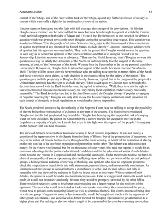 contest of the Whigs, and of the Free−soilers back of the Whigs, against any further extension of slavery, a
contest which was really a fight for the continued existence of the nation.
Lincoln seems to have gone into the fight with full courage, the courage of his convictions. He felt that
Douglas was a trimmer, and he believed that the issue had now been brought to a point at which the trimmer
could not hold support on both sides of Mason and Dixon's Line. He formulated at the outset of the debate a
question which was pressed persistently upon Douglas during the succeeding three weeks. This question was
worded as follows: "Can the people of a United States territory, prior to the formation of a State constitution
or against the protest of any citizen of the United States, exclude slavery?" Lincoln's campaign advisers were
of opinion that this question was inadvisable. They took the ground that Douglas would answer the question
in such way as to secure the approval of the voters of Illinois and that in so doing he would win the
Senatorship. Lincoln's response was in substance: "That may be. I hold, however, that if Douglas answers this
question in a way to satisfy the Democrats of the North, he will inevitably lose the support of the more
extreme, at least, of the Democrats of the South. We may lose the Senatorship as far as my personal candidacy
is concerned. If, however, Douglas fails to retain the support of the South, he cannot become President in
1860. The line will be drawn directly between those who are willing to accept the extreme claims of the South
and those who resist these claims. A right decision is the essential thing for the safety of the nation." The
question gave no little perplexity to Douglas. He finally, however, replied that in his judgment the people of a
United States territory had the right to exclude slavery. When asked again by Lincoln how he brought this
decision into accord with the Dred Scott decision, he replied in substance: "Well, they have not the right to
take constitutional measures to exclude slavery but they can by local legislation render slavery practically
impossible." The Dred Scott decision had in fact itself overturned the Douglas theory of popular sovereignty
or "squatter sovereignty." Douglas was only able to say that his sovereignty contention made provision for
such control of domestic or local regulations as would make slavery impossible.
The South, rendered autocratic by the authority of the Supreme Court, was not willing to accept the possibility
of slavery being thus restricted out of existence in any part of the country. The Southerners repudiated
Douglas as Lincoln had prophesied they would do. Douglas had been trying the impossible task of carrying
water on both shoulders. He gained the Senatorship by a narrow margin; he secured in the vote in the
Legislature a majority of eight, but Lincoln had even in this fight won the support of the people. His majority
on the popular vote was four thousand.
The series of debates between these two leaders came to be of national importance. It was not merely a
question of the representation in the Senate from the State of Illinois, but of the presentation of arguments, not
only to the voters of Illinois but to citizens throughout the entire country, in behalf of the restriction of slavery
on the one hand or of its indefinite expansion and protection on the other. The debate was educational not
merely for the voters who listened, but for the thousands of other voters who read the reports. It would be an
enormous advantage for the political education of candidates and for the education of voters if such debates
could become the routine in Congressional and Presidential campaigns. Under the present routine, we have, in
place of an assembly of voters representing the conflicting views of the two parties or of the several political
groups, a homogeneous audience of one way of thinking, and speakers who have no opponent present to
check the temptation to launch forth into wild statements, personal abuse, and irresponsible conclusions. An
interruption of the speaker is considered to be a disturbance of order, and the man who is not fully in
sympathy with the views of the audience is likely to be put out as an interloper. With a system of joint
debates, the speakers would be under an educational repression. False or exaggerated statements would not be
made, or would not be made consciously, because they would be promptly corrected by the other fellow.
There would of necessity come to be a better understanding and a larger respect for the positions of the
opponent. The men who would be selected as leaders or speakers to enforce the contentions of the party,
would have to possess some reasoning faculty as well as oratorical fluency. The voters, instead of being shut
in with one group of arguments more or less reasonable, would be brought into touch with the arguments of
other groups of citizens. I can conceive of no better method for bringing representative government on to a
higher plane and for making an election what it ought to be, a reasonable decision by reasoning voters, than
Abraham Lincoln 12
 