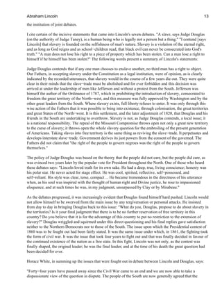 the institution of joint debates.
I cite certain of the incisive statements that came into Lincoln's seven debates. "A slave, says Judge Douglas
(on the authority of Judge Taney), is a human being who is legally not a person but a thing." "I contend [says
Lincoln] that slavery is founded on the selfishness of man's nature. Slavery is a violation of the eternal right,
and as long as God reigns and as school−children read, that black evil can never be consecrated into God's
truth." "A man does not lose his right to a piece of property which has been stolen. Can a man lose a right to
himself if he himself has been stolen?" The following words present a summary of Lincoln's statements:
Judge Douglas contends that if any one man chooses to enslave another, no third man has a right to object.
Our Fathers, in accepting slavery under the Constitution as a legal institution, were of opinion, as is clearly
indicated by the recorded utterances, that slavery would in the course of a few years die out. They were quite
clear in their minds that the slave−trade must be abolished and for ever forbidden and this decision was
arrived at under the leadership of men like Jefferson and without a protest from the South. Jefferson was
himself the author of the Ordinance of 1787, which in prohibiting the introduction of slavery, consecrated to
freedom the great territory of the North−west, and this measure was fully approved by Washington and by the
other great leaders from the South. Where slavery exists, full liberty refuses to enter. It was only through this
wise action of the Fathers that it was possible to bring into existence, through colonisation, the great territories
and great States of the North−west. It is this settlement, and the later adjustment of 1820, that Douglas and his
friends in the South are undertaking to overthrow. Slavery is not, as Judge Douglas contends, a local issue; it
is a national responsibility. The repeal of the Missouri Compromise throws open not only a great new territory
to the curse of slavery; it throws open the whole slavery question for the embroiling of the present generation
of Americans. Taking slaves into free territory is the same thing as reviving the slave−trade. It perpetuates and
develops interstate slave−trade. Government derives its just powers from the consent of the governed. The
Fathers did not claim that "the right of the people to govern negroes was the right of the people to govern
themselves."
The policy of Judge Douglas was based on the theory that the people did not care, but the people did care, as
was evinced two years later by the popular vote for President throughout the North. One of those who heard
these debates says: "Lincoln loved truth for its own sake. He had a deep, true, living conscience; honesty was
his polar star. He never acted for stage effect. He was cool, spirited, reflective, self−possessed, and
self−reliant. His style was clear, terse, compact ... He became tremendous in the directness of his utterance
when, as his soul was inspired with the thought of human right and Divine justice, he rose to impassioned
eloquence, and at such times he was, in my judgment, unsurpassed by Clay or by Mirabeau."
As the debates progressed, it was increasingly evident that Douglas found himself hard pushed. Lincoln would
not allow himself to be swerved from the main issue by any tergiversation or personal attacks. He insisted
from day to day in bringing Douglas back to this issue: "What do you, Douglas, propose to do about slavery in
the territories? Is it your final judgment that there is to be no further reservation of free territory in this
country? Do you believe that it is for the advantage of this country to put no restriction to the extension of
slavery?" Douglas wriggled and squirmed under this direct questioning and his final replies gave satisfaction
neither to the Northern Democrats nor to those of the South. The issue upon which the Presidential contest of
1860 was to be fought out had been fairly stated. It was the same issue under which, in 1861, the fighting took
the form of civil war. It was the issue that took four years to fight out and that was finally decided in favour of
the continued existence of the nation as a free state. In this fight, Lincoln was not only, as the contest was
finally shaped, the original leader; he was the final leader; and at the time of his death the great question had
been decided for ever.
Horace White, in summing up the issues that were fought out in debate between Lincoln and Douglas, says:
"Forty−four years have passed away since the Civil War came to an end and we are now able to take a
dispassionate view of the question in dispute. The people of the South are now generally agreed that the
Abraham Lincoln 13
 