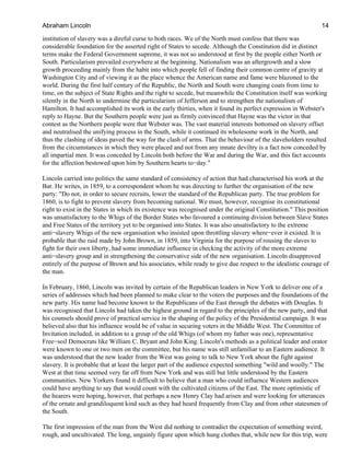institution of slavery was a direful curse to both races. We of the North must confess that there was
considerable foundation for the asserted right of States to secede. Although the Constitution did in distinct
terms make the Federal Government supreme, it was not so understood at first by the people either North or
South. Particularism prevailed everywhere at the beginning. Nationalism was an aftergrowth and a slow
growth proceeding mainly from the habit into which people fell of finding their common centre of gravity at
Washington City and of viewing it as the place whence the American name and fame were blazoned to the
world. During the first half century of the Republic, the North and South were changing coats from time to
time, on the subject of State Rights and the right to secede, but meanwhile the Constitution itself was working
silently in the North to undermine the particularism of Jefferson and to strengthen the nationalism of
Hamilton. It had accomplished its work in the early thirties, when it found its perfect expression in Webster's
reply to Hayne. But the Southern people were just as firmly convinced that Hayne was the victor in that
contest as the Northern people were that Webster was. The vast material interests bottomed on slavery offset
and neutralised the unifying process in the South, while it continued its wholesome work in the North, and
thus the clashing of ideas paved the way for the clash of arms. That the behaviour of the slaveholders resulted
from the circumstances in which they were placed and not from any innate deviltry is a fact now conceded by
all impartial men. It was conceded by Lincoln both before the War and during the War, and this fact accounts
for the affection bestowed upon him by Southern hearts to−day."
Lincoln carried into politics the same standard of consistency of action that had characterised his work at the
Bar. He writes, in 1859, to a correspondent whom he was directing to further the organisation of the new
party: "Do not, in order to secure recruits, lower the standard of the Republican party. The true problem for
1860, is to fight to prevent slavery from becoming national. We must, however, recognise its constitutional
right to exist in the States in which its existence was recognised under the original Constitution." This position
was unsatisfactory to the Whigs of the Border States who favoured a continuing division between Slave States
and Free States of the territory yet to be organised into States. It was also unsatisfactory to the extreme
anti−slavery Whigs of the new organisation who insisted upon throttling slavery where−ever it existed. It is
probable that the raid made by John Brown, in 1859, into Virginia for the purpose of rousing the slaves to
fight for their own liberty, had some immediate influence in checking the activity of the more extreme
anti−slavery group and in strengthening the conservative side of the new organisation. Lincoln disapproved
entirely of the purpose of Brown and his associates, while ready to give due respect to the idealistic courage of
the man.
In February, 1860, Lincoln was invited by certain of the Republican leaders in New York to deliver one of a
series of addresses which had been planned to make clear to the voters the purposes and the foundations of the
new party. His name had become known to the Republicans of the East through the debates with Douglas. It
was recognised that Lincoln had taken the highest ground in regard to the principles of the new party, and that
his counsels should prove of practical service in the shaping of the policy of the Presidential campaign. It was
believed also that his influence would be of value in securing voters in the Middle West. The Committee of
Invitation included, in addition to a group of the old Whigs (of whom my father was one), representative
Free−soil Democrats like William C. Bryant and John King. Lincoln's methods as a political leader and orator
were known to one or two men on the committee, but his name was still unfamiliar to an Eastern audience. It
was understood that the new leader from the West was going to talk to New York about the fight against
slavery. It is probable that at least the larger part of the audience expected something "wild and woolly." The
West at that time seemed very far off from New York and was still but little understood by the Eastern
communities. New Yorkers found it difficult to believe that a man who could influence Western audiences
could have anything to say that would count with the cultivated citizens of the East. The more optimistic of
the hearers were hoping, however, that perhaps a new Henry Clay had arisen and were looking for utterances
of the ornate and grandiloquent kind such as they had heard frequently from Clay and from other statesmen of
the South.
The first impression of the man from the West did nothing to contradict the expectation of something weird,
rough, and uncultivated. The long, ungainly figure upon which hung clothes that, while new for this trip, were
Abraham Lincoln 14
 