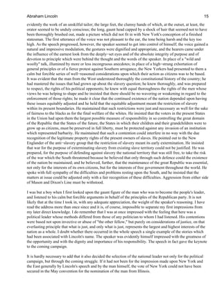 evidently the work of an unskilful tailor; the large feet, the clumsy hands of which, at the outset, at least, the
orator seemed to be unduly conscious; the long, gaunt head capped by a shock of hair that seemed not to have
been thoroughly brushed out, made a picture which did not fit in with New York's conception of a finished
statesman. The first utterance of the voice was not pleasant to the ear, the tone being harsh and the key too
high. As the speech progressed, however, the speaker seemed to get into control of himself; the voice gained a
natural and impressive modulation, the gestures were dignified and appropriate, and the hearers came under
the influence of the earnest look from the deeply−set eyes and of the absolute integrity of purpose and of
devotion to principle which were behind the thought and the words of the speaker. In place of a "wild and
woolly" talk, illumined by more or less incongruous anecdotes; in place of a high−strung exhortation of
general principles or of a fierce protest against Southern arrogance, the New Yorkers had presented to them a
calm but forcible series of well−reasoned considerations upon which their action as citizens was to be based.
It was evident that the man from the West understood thoroughly the constitutional history of the country; he
had mastered the issues that had grown up about the slavery question; he knew thoroughly, and was prepared
to respect, the rights of his political opponents; he knew with equal thoroughness the rights of the men whose
views he was helping to shape and he insisted that there should be no wavering or weakening in regard to the
enforcement of those rights; he made it clear that the continued existence of the nation depended upon having
these issues equitably adjusted and he held that the equitable adjustment meant the restriction of slavery
within its present boundaries. He maintained that such restrictions were just and necessary as well for the sake
of fairness to the blacks as for the final welfare of the whites. He insisted that the voters in the present States
in the Union had upon them the largest possible measure of responsibility in so controlling the great domain
of the Republic that the States of the future, the States in which their children and their grandchildren were to
grow up as citizens, must be preserved in full liberty, must be protected against any invasion of an institution
which represented barbarity. He maintained that such a contention could interfere in no way with the due
recognition of the legitimate property rights of the present owners of slaves. He pointed out to the New
Englander of the anti−slavery group that the restriction of slavery meant its early extermination. He insisted
that war for the purpose of exterminating slavery from existing slave territory could not be justified. He was
prepared, for the purpose of defending against slavery the national territory that was still free, to take the risk
of the war which the South threatened because he believed that only through such defence could the existence
of the nation be maintained; and he believed, further, that the maintenance of the great Republic was essential,
not only for the interests of its own citizens, but for the interests of free government throughout the world. He
spoke with full sympathy of the difficulties and problems resting upon the South, and he insisted that the
matters at issue could be adjusted only with a fair recognition of these difficulties. Aggression from either side
of Mason and Dixon's Line must be withstood.
I was but a boy when I first looked upon the gaunt figure of the man who was to become the people's leader,
and listened to his calm but forcible arguments in behalf of the principles of the Republican party. It is not
likely that at the time I took in, with any adequate appreciation, the weight of the speaker's reasoning. I have
read the address more than once since and it is, of course, impossible to separate my first impressions from
my later direct knowledge. I do remember that I was at once impressed with the feeling that here was a
political leader whose methods differed from those of any politician to whom I had listened. His contentions
were based not upon invective or abuse of "the other fellow," but purely on considerations of justice, on that
everlasting principle that what is just, and only what is just, represents the largest and highest interests of the
nation as a whole. I doubt whether there occurred in the whole speech a single example of the stories which
had been associated with Lincoln's name. The speaker was evidently himself impressed with the greatness of
the opportunity and with the dignity and importance of his responsibility. The speech in fact gave the keynote
to the coming campaign.
It is hardly necessary to add that it also decided the selection of the national leader not only for the political
campaign, but through the coming struggle. If it had not been for the impression made upon New York and
the East generally by Lincoln's speech and by the man himself, the vote of New York could not have been
secured in the May convention for the nomination of the man from Illinois.
Abraham Lincoln 15
 
