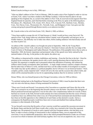 Robert Lincoln (writing to me in July, 1908) says:
"After my father's address in New York in February, 1860, he made a trip to New England in order to visit me
at Exeter, N.H., where I was then a student in the Phillips Academy. It had not been his plan to do any
speaking in New England, but, as a result of the address in New York, he received several requests from New
England friends for speeches, and I find that before returning to the West, he spoke at the following places:
Providence, R.I., Manchester, N.H., Exeter, N.H., Dover, N.H., Concord, N.H., Hartford, Conn., Meriden,
Conn., New Haven, Conn., Woonsocket, R.I., Norwalk, Conn., and Bridgeport, Conn. I am quite sure that
coming and going he passed through Boston merely as an unknown traveller."
Mr. Lincoln writes to his wife from Exeter, N.H., March 4, 1860, as follows:
"I have been unable to escape this toil. If I had foreseen it, I think I would not have come East at all. The
speech at New York, being within my calculation before I started, went off passably well and gave me no
trouble whatever. The difficulty was to make nine others, before reading audiences who had already seen all
my ideas in print."[1]
An edition of Mr. Lincoln's address was brought into print in September, 1860, by the Young Men's
Republican Union of New York, with notes by Charles C. Nott (later Colonel, and after the war Judge of the
Court of Claims in Washington) and Cephas Brainerd. The publication of this pamphlet shows that as early as
September, 1860, the historic importance and permanent value of this speech were fairly realised by the
national leaders of the day. In the preface to the reprint, the editors say:
"The address is characterised by wisdom, truthfulness and learning ...From the first line to the last−−from his
premises to his conclusion, the speaker travels with a swift, unerring directness that no logician has ever
excelled. His argument is complete and is presented without the affectation of learning, and without the
stiffness which usually accompanies dates and details ...A single simple sentence contains a chapter of history
that has taken days of labour to verify, and that must have cost the author months of investigation to acquire.
The reader may take up this address as a political pamphlet, but he will leave it as an historical treatise−−brief,
complete, perfect, sound, impartial truth−−which will serve the time and the occasion that called it forth, and
which will be esteemed hereafter no less for its unpretending modesty than for its intrinsic worth."[2]
Horace White, who was himself present at the Chicago Convention, writes (in 1909) as follows:
"To anybody looking back at the Republican National Convention of 1860, it must be plain that there were
only two men who had any chance of being nominated for President.
"These were Lincoln and Seward. I was present at the Convention as a spectator and I knew this fact at the
time, but it seemed to me at the beginning that Seward's chances were the better. One third of the delegates of
Illinois preferred Seward and expected to vote for him after a few complimentary ballots for Lincoln. If there
had been no Lincoln in the field, Seward would certainly have been nominated and then the course of history
would have been very different from what it was, for if Seward had been nominated and elected there would
have been no forcible opposition to the withdrawal of such States as then desired to secede. And as a
consequence the Republican party would have been rent in twain and disabled from making effectual
resistance to other demands of the South.
"It was Seward's conviction that the policy of non−coercion would have quieted the secession movement in
the Border States and that the Gulf States would, after a while, have returned to the Union like repentant
prodigal sons. His proposal to Lincoln to seek a quarrel with four European nations, who had done us no
harm, in order to arouse a feeling of Americanism in the Confederate States, was an outgrowth of this
conviction. It was an indefensible proposition, akin to that which prompted Bismarck to make use of France
as an anvil on which to hammer and weld Germany together, but it was not an unpatriotic one, since it was
Abraham Lincoln 16
 