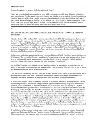 bottomed on a desire to preserve the Union without civil war."
Never was a political leadership more fairly, more nobly, and more reasonably won. When the ballot boxes
were opened on the first Tuesday in November, Lincoln was found to have secured the electoral vote of every
Northern State except New Jersey, and in New Jersey four electors out of seven. Breckinridge, the leader of
the extreme Southern Democrats, had back of him only the votes of the Southern States outside of the Border
States, these latter being divided between Bell and Douglas. Douglas and his shallow theories of "squatter
sovereignty" had been buried beneath the good sense of the voters of the North.
IV
LINCOLN AS PRESIDENT ORGANISES THE PEOPLE FOR THE MAINTENANCE OF NATIONAL
EXISTENCE
After the election of November, 1860, events moved swiftly. On the 20th of December, comes the first act of
the Civil War, the secession of South Carolina. The secession of Georgia had for a time been delayed by the
influence of Alexander H. Stephens who, on the 14th of November, had made a great argument for the
maintenance of the Union. His chief local opponent at the time was Robert Toombs, the Southern leader who
proposed in the near future to "call the roll−call of his slaves on Bunker Hill." Lincoln was still hopeful of
saving to the cause of the Union the Border States and the more conservative divisions of States, like North
Carolina, which had supported the Whig party.
In December, we find correspondence between Lincoln and Gilmer of North Carolina, whom he had known in
Washington. "The essential difference," says Lincoln, "between your group and mine is that you hold slavery
to be in itself desirable and as something to be extended. I hold it to be an essential evil which, with due
regard to existing rights, must be restricted and in the near future exterminated."
On the 23d of February, 1861, Lincoln reaches Washington where he is to spend a weary and anxious two
weeks of waiting for the burden of his new responsibilities. He is at this time fifty−two years of age. In one of
his brief addresses on the way to Washington he says:
"It is but little to a man of my age, but a great deal to thirty millions of the citizens of the United States, and to
posterity in all coming time, if the Union of the States and the liberties of the people are to be lost. If the
majority is not to rule, who would be the judge of the issue or where is such judge to be found?"
It is difficult to imagine a more exasperating condition of affairs than obtained in Washington while Lincoln
was awaiting the day of inauguration. The government appeared to be crumbling away under the nerveless
direction, or lack of direction, of President Buchanan and his associates. In his last message to Congress,
Buchanan had taken the ground that the Constitution made no provision for the secession of States or for the
breaking up of the Union; but that it also failed to contain any provision for measures that could prevent such
secession and the consequent destruction of the nation. The old gentleman appeared to be entirely unnerved
by the pressure of events. He could not see any duty before him. He certainly failed to realise that the more
immediate cause of the storm was the breaking down, through the repeal of the Missouri Compromise, of the
barriers that had in 1820, and in 1850, been placed against the extension of slavery. He evidently failed to
understand that it was his own action in backing up the infamous Lecompton Constitution, and the invasion of
Kansas by the slave−owners, which had finally aroused the spirit of the North, and further that it was the
influence of his administration which had given to the South the belief that it was now in a position to control
for slavery the whole territory of the Republic.
It has before now been pointed out that, under certain contingencies, the long interval between the national
election and the inaugural of the new President from the first Tuesday in November until the fourth day of
March must, in not a few instances, bring inconvenience, disadvantage, and difficulty not only to the new
Abraham Lincoln 17
 