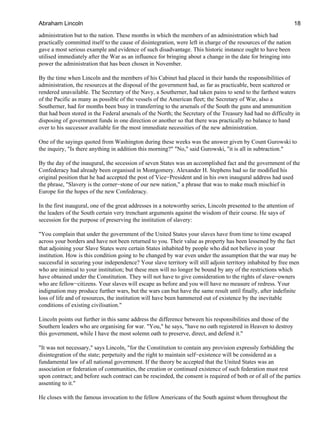 administration but to the nation. These months in which the members of an administration which had
practically committed itself to the cause of disintegration, were left in charge of the resources of the nation
gave a most serious example and evidence of such disadvantage. This historic instance ought to have been
utilised immediately after the War as an influence for bringing about a change in the date for bringing into
power the administration that has been chosen in November.
By the time when Lincoln and the members of his Cabinet had placed in their hands the responsibilities of
administration, the resources at the disposal of the government had, as far as practicable, been scattered or
rendered unavailable. The Secretary of the Navy, a Southerner, had taken pains to send to the farthest waters
of the Pacific as many as possible of the vessels of the American fleet; the Secretary of War, also a
Southerner, had for months been busy in transferring to the arsenals of the South the guns and ammunition
that had been stored in the Federal arsenals of the North; the Secretary of the Treasury had had no difficulty in
disposing of government funds in one direction or another so that there was practically no balance to hand
over to his successor available for the most immediate necessities of the new administration.
One of the sayings quoted from Washington during these weeks was the answer given by Count Gurowski to
the inquiry, "Is there anything in addition this morning?" "No," said Gurowski, "it is all in subtraction."
By the day of the inaugural, the secession of seven States was an accomplished fact and the government of the
Confederacy had already been organised in Montgomery. Alexander H. Stephens had so far modified his
original position that he had accepted the post of Vice−President and in his own inaugural address had used
the phrase, "Slavery is the corner−stone of our new nation," a phrase that was to make much mischief in
Europe for the hopes of the new Confederacy.
In the first inaugural, one of the great addresses in a noteworthy series, Lincoln presented to the attention of
the leaders of the South certain very trenchant arguments against the wisdom of their course. He says of
secession for the purpose of preserving the institution of slavery:
"You complain that under the government of the United States your slaves have from time to time escaped
across your borders and have not been returned to you. Their value as property has been lessened by the fact
that adjoining your Slave States were certain States inhabited by people who did not believe in your
institution. How is this condition going to be changed by war even under the assumption that the war may be
successful in securing your independence? Your slave territory will still adjoin territory inhabited by free men
who are inimical to your institution; but these men will no longer be bound by any of the restrictions which
have obtained under the Constitution. They will not have to give consideration to the rights of slave−owners
who are fellow−citizens. Your slaves will escape as before and you will have no measure of redress. Your
indignation may produce further wars, but the wars can but have the same result until finally, after indefinite
loss of life and of resources, the institution will have been hammered out of existence by the inevitable
conditions of existing civilisation."
Lincoln points out further in this same address the difference between his responsibilities and those of the
Southern leaders who are organising for war. "You," he says, "have no oath registered in Heaven to destroy
this government, while I have the most solemn oath to preserve, direct, and defend it."
"It was not necessary," says Lincoln, "for the Constitution to contain any provision expressly forbidding the
disintegration of the state; perpetuity and the right to maintain self−existence will be considered as a
fundamental law of all national government. If the theory be accepted that the United States was an
association or federation of communities, the creation or continued existence of such federation must rest
upon contract; and before such contract can be rescinded, the consent is required of both or of all of the parties
assenting to it."
He closes with the famous invocation to the fellow Americans of the South against whom throughout the
Abraham Lincoln 18
 