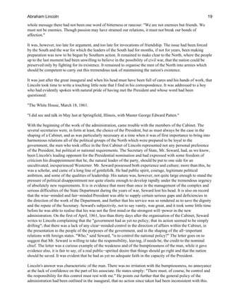 whole message there had not been one word of bitterness or rancour: "We are not enemies but friends. We
must not be enemies. Though passion may have strained our relations, it must not break our bonds of
affection."
It was, however, too late for argument, and too late for invocations of friendship. The issue had been forced
by the South and the war for which the leaders of the South had for months, if not for years, been making
preparation was now to be begun by Southern action. It remained to make clear to the North, where the people
up to the last moment had been unwilling to believe in the possibility of civil war, that the nation could be
preserved only by fighting for its existence. It remained to organise the men of the North into armies which
should be competent to carry out this tremendous task of maintaining the nation's existence.
It was just after the great inaugural and when his head must have been full of cares and his hands of work, that
Lincoln took time to write a touching little note that I find in his correspondence. It was addressed to a boy
who had evidently spoken with natural pride of having met the President and whose word had been
questioned:
"The White House, March 18, 1861.
"I did see and talk in May last at Springfield, Illinois, with Master George Edward Patten."
With the beginning of the work of the administration, came trouble with the members of the Cabinet. The
several secretaries were, in form at least, the choice of the President, but as must always be the case in the
shaping of a Cabinet, and as was particularly necessary at a time when it was of first importance to bring into
harmonious relations all of the political groups of the North which were prepared to be loyal to the
government, the men who took office in the first Cabinet of Lincoln represented not any personal preference
of the President, but political or national requirements. The Secretary of State, Mr. Seward, had, as we know,
been Lincoln's leading opponent for the Presidential nomination and had expressed with some freedom of
criticism his disappointment that he, the natural leader of the party, should be put to one side for an
uncultivated, inexperienced Westerner. Mr. Seward possessed both experience and culture; more than this, he
was a scholar, and came of a long line of gentlefolk. He had public spirit, courage, legitimate political
ambition, and some of the qualities of leadership. His nature was, however, not quite large enough to stand the
pressure of political disappointment nor quite elastic enough to develop rapidly under the tremendous urgency
of absolutely new requirements. It is in evidence that more than once in the management of the complex and
serious difficulties of the State Department during the years of war, Seward lost his head. It is also on record
that the wise−minded and fair−minded President was able to supply certain serious gaps and deficiencies in
the direction of the work of the Department, and further that his service was so rendered as to save the dignity
and the repute of the Secretary. Seward's subjectivity, not to say vanity, was great, and it took some little time
before he was able to realise that his was not the first mind or the strongest will−power in the new
administration. On the first of April, 1861, less than thirty days after the organisation of the Cabinet, Seward
writes to Lincoln complaining that the "government had as yet no policy; that its action seemed to be simply
drifting"; that there was a lack of any clear−minded control in the direction of affairs within the Cabinet, in
the presentation to the people of the purposes of the government, and in the shaping of the all−important
relations with foreign states. "Who," said Seward, "is to control the national policy?" The letter goes on to
suggest that Mr. Seward is willing to take the responsibility, leaving, if needs be, the credit to the nominal
chief. The letter was a curious example of the weakness and of the bumptiousness of the man, while it gave
evidence also, it is fair to say, of a real public−spirited desire that things should go right and that the nation
should be saved. It was evident that he had as yet no adequate faith in the capacity of the President.
Lincoln's answer was characteristic of the man. There was no irritation with the bumptiousness, no annoyance
at the lack of confidence on the part of his associate. He states simply: "There must, of course, be control and
the responsibility for this control must rest with me." He points out further that the general policy of the
administration had been outlined in the inaugural, that no action since taken had been inconsistent with this.
Abraham Lincoln 19
 