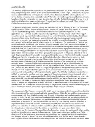 The necessary preparations for the defence of the government were in train and, as the President trusted, were
being energetically pushed forward by the several department heads. "I have a right," said Lincoln, "to expect
loyal co−operation from my associates in the Cabinet. I need their counsel and the nation needs the best
service that can be secured from our united wisdom." The letter of Seward was put away and appears never to
have been referred to between the two men. It saw the light only after the President's death. If he had lived it
might possibly have been suppressed altogether. A month later, Seward said to a friend, "There is in the
Cabinet but one vote and that is cast by the President."
The post next in importance under the existing war conditions was that of Secretary of War. The first man to
hold this post was Simon Cameron of Pennsylvania. Cameron was very far from being a friend of Lincoln's.
The two men had had no personal relations and what Lincoln knew of him he liked not at all. The
appointment had been made under the pressure of the Republicans of Pennsylvania, a State whose support
was, of course, all important for the administration. It was not the first nor the last time that the Republicans
of this great State, whose Republicanism seems to be much safer than its judgment, have committed
themselves to unworthy and undesirable representatives, men who were not fitted to stand for Pennsylvania
and who were neither willing nor able to be of any service to the country. The appointment of Cameron had,
as appears from the later history, been promised to Pennsylvania by Judge Davis in return for the support of
the Pennsylvania delegation for the nomination of Lincoln. Lincoln knew nothing of the promise and was able
to say with truth, and to prove, that he had authorised no promises and no engagements whatsoever. He had,
in fact, absolutely prohibited Davis and the one or two other men who were supposed to have some right to
speak for him in the convention, from the acceptance of any engagements or obligations whatsoever. Davis
made the promise to Pennsylvania on his own responsibility and at his own risk; Lincoln felt under too much
obligation to Davis for personal service and for friendly loyalty to be willing, when the claim was finally
pressed, to put it to one side as unwarranted. The appointment of Cameron was made and proved to be
expensive for the efficiency of the War Department and for the repute of the administration. It became
necessary within a comparatively short period to secure his resignation. It was in evidence that he was
trafficking in appointments and in contracts. He was replaced by Edwin M. Stanton, who was known later as
"the Carnot of the War." Stanton's career as a lawyer had given him no direct experience of army affairs. He
showed, however, exceptional ability, great will power, and an enormous capacity for work. He was
ambitious, self−willed, and most arbitrary in deed and in speech. The difficulty with Stanton was that he was
as likely to insult and to browbeat some loyal supporter of the government as to bring to book, and, when
necessary, to crush, greedy speculators and disloyal tricksters. His judgment in regard to men was in fact very
often at fault. He came into early and unnecessary conflict with his chief and he found there a will stronger
than his own. The respect of the two men for each other grew into a cordial regard. Each recognised the
loyalty of purpose and the patriotism by which the actions of both were influenced. Lincoln was able to some
extent to soften and to modify the needless truculency of the great War Secretary, and notwithstanding a good
deal of troublesome friction, armies were organised and the troops were sent to the front.
The management of the Treasury, a responsibility hardly less in importance under the war conditions than that
of the organisation of the armies, was placed in the hands of Senator Chase. He received from his precursor an
empty treasury while from the administration came demands for immediate and rapidly increasing weekly
supplies of funds. The task came upon him first of establishing a national credit and secondly of utilising this
credit for loans such as the civilised world had not before known. The expenditures extended by leaps and
bounds until by the middle of 1864 they had reached the sum of $2,000,000 a day. Blunders were made in
large matters and in small, but, under the circumstances, blunders were not to be avoided and the chief
purpose was carried out. A sufficient credit was established, first with the citizens at home and later with
investors abroad, to make a market for the millions of bonds in the two great issues, the so−called
seven−thirties and five−twenties. The sales of these bonds, together with a wide−reaching and, in fact, unduly
complex system of taxation, secured the funds necessary for the support of the army and the navy. At the
close of the War, the government, after meeting this expenditure, had a national war debt of something over
four thousand millions of dollars. The gross indebtedness resulting from the War was of course, however,
much larger because each State had incurred war expenditures and counties as well as States had issued bonds
Abraham Lincoln 20
 