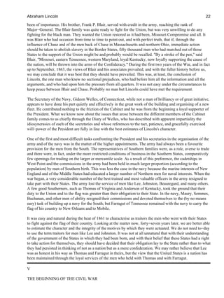 been of importance. His brother, Frank P. Blair, served with credit in the army, reaching the rank of
Major−General. The Blair family was quite ready to fight for the Union, but was very unwilling to do any
fighting for the black man. They wanted the Union restored as it had been, Missouri Compromise and all. It
was Blair who had occasion from time to time to point out, and with perfect truth, that if, through the
influence of Chase and of the men back of Chase in Massachusetts and northern Ohio, immediate action
should be taken to abolish slavery in the Border States, fifty thousand men who had marched out of those
States to the support of the Union might be and probably would be recalled. "By a stroke of the pen," said
Blair, "Missouri, eastern Tennessee, western Maryland, loyal Kentucky, now loyally supporting the cause of
the nation, will be thrown into the arms of the Confederacy." During the first two years of the War, and in fact
up to September, 1863, the views of Blair and his associates prevailed, and with the fuller history before us,
we may conclude that it was best that they should have prevailed. This was, at least, the conclusion of
Lincoln, the one man who knew no sectional prejudices, who had before him all the information and all the
arguments, and who had upon him the pressure from all quarters. It was not easy under the circumstances to
keep peace between Blair and Chase. Probably no man but Lincoln could have met the requirement.
The Secretary of the Navy, Gideon Welles, of Connecticut, while not a man of brilliancy or of great initiative,
appears to have done his part quietly and effectively in the great work of the building and organising of a new
fleet. He contributed nothing to the friction of the Cabinet and he was from the beginning a loyal supporter of
the President. What we know now about the issues that arose between the different members of the Cabinet
family comes to us chiefly through the Diary of Welles, who has described with apparent impartiality the
idiosyncrasies of each of the secretaries and whose references to the tact, patience, and gracefully exercised
will−power of the President are fully in line with the best estimates of Lincoln's character.
One of the first and most difficult tasks confronting the President and his secretaries in the organisation of the
army and of the navy was in the matter of the higher appointments. The army had always been a favourite
provision for the men from the South. The representatives of Southern families were, as a rule, averse to trade
and there were, in fact, under the more restricted conditions of business in the Southern States, comparatively
few openings for trading on the larger or mercantile scale. As a result of this preference, the cadetships in
West Point and the commissions in the army had been held in much larger proportion (according to the
population) by men of Southern birth. This was less the case in the navy because the marine interests of New
England and of the Middle States had educated a larger number of Northern men for naval interests. When the
war began, a very considerable number of the best trained and most valuable officers in the army resigned to
take part with their States. The army lost the service of men like Lee, Johnston, Beauregard, and many others.
A few good Southerners, such as Thomas of Virginia and Anderson of Kentucky, took the ground that their
duty to the Union and to the flag was greater than their obligation to their State. In the navy, Maury, Semmes,
Buchanan, and other men of ability resigned their commissions and devoted themselves to the (by no means
easy) task of building up a navy for the South; but Farragut of Tennessee remained with the navy to carry the
flag of his country to New Orleans and to Mobile.
It was easy and natural during the heat of 1861 to characterise as traitors the men who went with their States
to fight against the flag of their country. Looking at the matter now, forty−seven years later, we are better able
to estimate the character and the integrity of the motives by which they were actuated. We do not need to−day
to use the term traitors for men like Lee and Johnston. It was not at all unnatural that with their understanding
of the government of the States in which they had been born, and with their belief that these States had a right
to take action for themselves, they should have decided that their obligation lay to the State rather than to what
they had persisted in thinking of not as a nation but as a mere confederation. We may rather believe that Lee
was as honest in his way as Thomas and Farragut in theirs, but the view that the United States is a nation has
been maintained through the loyal services of the men who held with Thomas and with Farragut.
V
THE BEGINNING OF THE CIVIL WAR
Abraham Lincoln 22
 