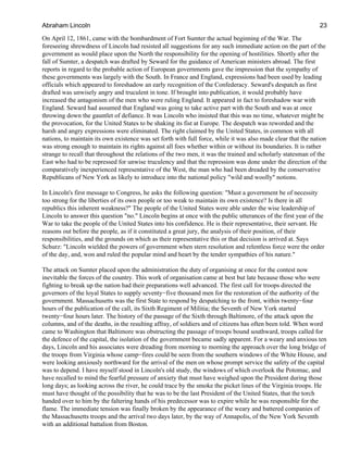 On April 12, 1861, came with the bombardment of Fort Sumter the actual beginning of the War. The
foreseeing shrewdness of Lincoln had resisted all suggestions for any such immediate action on the part of the
government as would place upon the North the responsibility for the opening of hostilities. Shortly after the
fall of Sumter, a despatch was drafted by Seward for the guidance of American ministers abroad. The first
reports in regard to the probable action of European governments gave the impression that the sympathy of
these governments was largely with the South. In France and England, expressions had been used by leading
officials which appeared to foreshadow an early recognition of the Confederacy. Seward's despatch as first
drafted was unwisely angry and truculent in tone. If brought into publication, it would probably have
increased the antagonism of the men who were ruling England. It appeared in fact to foreshadow war with
England. Seward had assumed that England was going to take active part with the South and was at once
throwing down the gauntlet of defiance. It was Lincoln who insisted that this was no time, whatever might be
the provocation, for the United States to be shaking its fist at Europe. The despatch was reworded and the
harsh and angry expressions were eliminated. The right claimed by the United States, in common with all
nations, to maintain its own existence was set forth with full force, while it was also made clear that the nation
was strong enough to maintain its rights against all foes whether within or without its boundaries. It is rather
strange to recall that throughout the relations of the two men, it was the trained and scholarly statesman of the
East who had to be repressed for unwise truculency and that the repression was done under the direction of the
comparatively inexperienced representative of the West, the man who had been dreaded by the conservative
Republicans of New York as likely to introduce into the national policy "wild and woolly" notions.
In Lincoln's first message to Congress, he asks the following question: "Must a government be of necessity
too strong for the liberties of its own people or too weak to maintain its own existence? Is there in all
republics this inherent weakness?" The people of the United States were able under the wise leadership of
Lincoln to answer this question "no." Lincoln begins at once with the public utterances of the first year of the
War to take the people of the United States into his confidence. He is their representative, their servant. He
reasons out before the people, as if it constituted a great jury, the analysis of their position, of their
responsibilities, and the grounds on which as their representative this or that decision is arrived at. Says
Schurz: "Lincoln wielded the powers of government when stern resolution and relentless force were the order
of the day, and, won and ruled the popular mind and heart by the tender sympathies of his nature."
The attack on Sumter placed upon the administration the duty of organising at once for the contest now
inevitable the forces of the country. This work of organisation came at best but late because those who were
fighting to break up the nation had their preparations well advanced. The first call for troops directed the
governors of the loyal States to supply seventy−five thousand men for the restoration of the authority of the
government. Massachusetts was the first State to respond by despatching to the front, within twenty−four
hours of the publication of the call, its Sixth Regiment of Militia; the Seventh of New York started
twenty−four hours later. The history of the passage of the Sixth through Baltimore, of the attack upon the
columns, and of the deaths, in the resulting affray, of soldiers and of citizens has often been told. When word
came to Washington that Baltimore was obstructing the passage of troops bound southward, troops called for
the defence of the capital, the isolation of the government became sadly apparent. For a weary and anxious ten
days, Lincoln and his associates were dreading from morning to morning the approach over the long bridge of
the troops from Virginia whose camp−fires could be seen from the southern windows of the White House, and
were looking anxiously northward for the arrival of the men on whose prompt service the safety of the capital
was to depend. I have myself stood in Lincoln's old study, the windows of which overlook the Potomac, and
have recalled to mind the fearful pressure of anxiety that must have weighed upon the President during those
long days; as looking across the river, he could trace by the smoke the picket lines of the Virginia troops. He
must have thought of the possibility that he was to be the last President of the United States, that the torch
handed over to him by the faltering hands of his predecessor was to expire while he was responsible for the
flame. The immediate tension was finally broken by the appearance of the weary and battered companies of
the Massachusetts troops and the arrival two days later, by the way of Annapolis, of the New York Seventh
with an additional battalion from Boston.
Abraham Lincoln 23
 