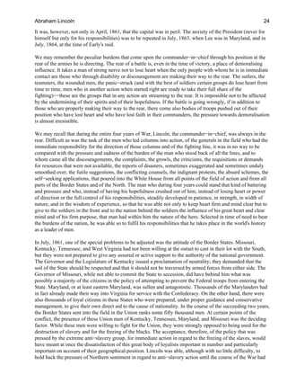 It was, however, not only in April, 1861, that the capital was in peril. The anxiety of the President (never for
himself but only for his responsibilities) was to be repeated in July, 1863, when Lee was in Maryland, and in
July, 1864, at the time of Early's raid.
We may remember the peculiar burdens that come upon the commander−in−chief through his position at the
rear of the armies he is directing. The rear of a battle is, even in the time of victory, a place of demoralising
influence. It takes a man of strong nerve not to lose heart when the only people with whom he is in immediate
contact are those who through disability or discouragement are making their way to the rear. The sutlers, the
teamsters, the wounded men, the panic−struck (and with the best of soldiers certain groups do lose heart from
time to time, men who in another action when started right are ready to take their full share of the
fighting)−−these are the groups that in any action are streaming to the rear. It is impossible not to be affected
by the undermining of their spirits and of their hopefulness. If the battle is going wrongly, if in addition to
those who are properly making their way to the rear, there come also bodies of troops pushed out of their
position who have lost heart and who have lost faith in their commanders, the pressure towards demoralisation
is almost irresistible.
We may recall that during the entire four years of War, Lincoln, the commander−in−chief, was always in the
rear. Difficult as was the task of the men who led columns into action, of the generals in the field who had the
immediate responsibility for the direction of those columns and of the fighting line, it was in no way to be
compared with the pressure and sadness of the burden of the man who stood back of all the lines, and to
whom came all the discouragements, the complaints, the growls, the criticisms, the requisitions or demands
for resources that were not available, the reports of disasters, sometimes exaggerated and sometimes unduly
smoothed over, the futile suggestions, the conflicting counsels, the indignant protests, the absurd schemes, the
self−seeking applications, that poured into the White House from all points of the field of action and from all
parts of the Border States and of the North. The man who during four years could stand that kind of battering
and pressure and who, instead of having his hopefulness crushed out of him, instead of losing heart or power
of direction or the full control of his responsibilities, steadily developed in patience, in strength, in width of
nature, and in the wisdom of experience, so that he was able not only to keep heart firm and mind clear but to
give to the soldiers in the front and to the nation behind the soldiers the influence of his great heart and clear
mind and of his firm purpose, that man had within him the nature of the hero. Selected in time of need to bear
the burdens of the nation, he was able so to fulfil his responsibilities that he takes place in the world's history
as a leader of men.
In July, 1861, one of the special problems to be adjusted was the attitude of the Border States. Missouri,
Kentucky, Tennessee, and West Virginia had not been willing at the outset to cast in their lot with the South,
but they were not prepared to give any assured or active support to the authority of the national government.
The Governor and the Legislature of Kentucky issued a proclamation of neutrality; they demanded that the
soil of the State should be respected and that it should not be traversed by armed forces from either side. The
Governor of Missouri, while not able to commit the State to secession, did have behind him what was
possibly a majority of the citizens in the policy of attempting to prevent the Federal troops from entering the
State. Maryland, or at least eastern Maryland, was sullen and antagonistic. Thousands of the Marylanders had
in fact already made their way into Virginia for service with the Confederacy. On the other hand, there were
also thousands of loyal citizens in these States who were prepared, under proper guidance and conservative
management, to give their own direct aid to the cause of nationality. In the course of the succeeding two years,
the Border States sent into the field in the Union ranks some fifty thousand men. At certain points of the
conflict, the presence of these Union men of Kentucky, Tennessee, Maryland, and Missouri was the deciding
factor. While these men were willing to fight for the Union, they were strongly opposed to being used for the
destruction of slavery and for the freeing of the blacks. The acceptance, therefore, of the policy that was
pressed by the extreme anti−slavery group, for immediate action in regard to the freeing of the slaves, would
have meant at once the dissatisfaction of this great body of loyalists important in number and particularly
important on account of their geographical position. Lincoln was able, although with no little difficulty, to
hold back the pressure of Northern sentiment in regard to anti−slavery action until the course of the War had
Abraham Lincoln 24
 