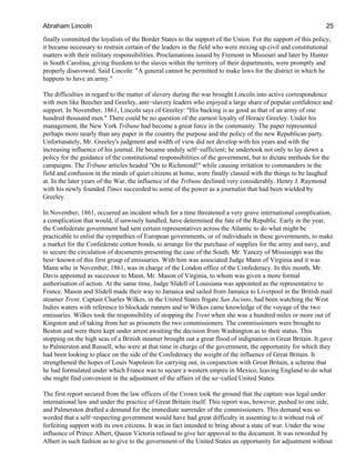 finally committed the loyalists of the Border States to the support of the Union. For the support of this policy,
it became necessary to restrain certain of the leaders in the field who were mixing up civil and constitutional
matters with their military responsibilities. Proclamations issued by Fremont in Missouri and later by Hunter
in South Carolina, giving freedom to the slaves within the territory of their departments, were promptly and
properly disavowed. Said Lincoln: "A general cannot be permitted to make laws for the district in which he
happens to have an army."
The difficulties in regard to the matter of slavery during the war brought Lincoln into active correspondence
with men like Beecher and Greeley, anti−slavery leaders who enjoyed a large share of popular confidence and
support. In November, 1861, Lincoln says of Greeley: "His backing is as good as that of an army of one
hundred thousand men." There could be no question of the earnest loyalty of Horace Greeley. Under his
management, the New York Tribune had become a great force in the community. The paper represented
perhaps more nearly than any paper in the country the purpose and the policy of the new Republican party.
Unfortunately, Mr. Greeley's judgment and width of view did not develop with his years and with the
increasing influence of his journal. He became unduly self−sufficient; he undertook not only to lay down a
policy for the guidance of the constitutional responsibilities of the government, but to dictate methods for the
campaigns. The Tribune articles headed "On to Richmond!" while causing irritation to commanders in the
field and confusion in the minds of quiet citizens at home, were finally classed with the things to be laughed
at. In the later years of the War, the influence of the Tribune declined very considerably. Henry J. Raymond
with his newly founded Times succeeded to some of the power as a journalist that had been wielded by
Greeley.
In November, 1861, occurred an incident which for a time threatened a very grave international complication,
a complication that would, if unwisely handled, have determined the fate of the Republic. Early in the year,
the Confederate government had sent certain representatives across the Atlantic to do what might be
practicable to enlist the sympathies of European governments, or of individuals in these governments, to make
a market for the Confederate cotton bonds, to arrange for the purchase of supplies for the army and navy, and
to secure the circulation of documents presenting the case of the South. Mr. Yancey of Mississippi was the
best−known of this first group of emissaries. With him was associated Judge Mann of Virginia and it was
Mann who in November, 1861, was in charge of the London office of the Confederacy. In this month, Mr.
Davis appointed as successor to Mann, Mr. Mason of Virginia, to whom was given a more formal
authorisation of action. At the same time, Judge Slidell of Louisiana was appointed as the representative to
France. Mason and Slidell made their way to Jamaica and sailed from Jamaica to Liverpool in the British mail
steamer Trent. Captain Charles Wilkes, in the United States frigate San Jacinto, had been watching the West
Indies waters with reference to blockade runners and to Wilkes came knowledge of the voyage of the two
emissaries. Wilkes took the responsibility of stopping the Trent when she was a hundred miles or more out of
Kingston and of taking from her as prisoners the two commissioners. The commissioners were brought to
Boston and were there kept under arrest awaiting the decision from Washington as to their status. This
stopping on the high seas of a British steamer brought out a great flood of indignation in Great Britain. It gave
to Palmerston and Russell, who were at that time in charge of the government, the opportunity for which they
had been looking to place on the side of the Confederacy the weight of the influence of Great Britain. It
strengthened the hopes of Louis Napoleon for carrying out, in conjunction with Great Britain, a scheme that
he had formulated under which France was to secure a western empire in Mexico, leaving England to do what
she might find convenient in the adjustment of the affairs of the so−called United States.
The first report secured from the law officers of the Crown took the ground that the capture was legal under
international law and under the practice of Great Britain itself. This report was, however, pushed to one side,
and Palmerston drafted a demand for the immediate surrender of the commissioners. This demand was so
worded that a self−respecting government would have had great difficulty in assenting to it without risk of
forfeiting support with its own citizens. It was in fact intended to bring about a state of war. Under the wise
influence of Prince Albert, Queen Victoria refused to give her approval to the document. It was reworded by
Albert in such fashion as to give to the government of the United States an opportunity for adjustment without
Abraham Lincoln 25
 