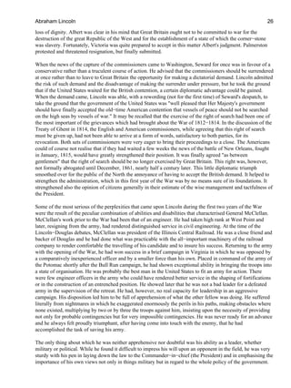 loss of dignity. Albert was clear in his mind that Great Britain ought not to be committed to war for the
destruction of the great Republic of the West and for the establishment of a state of which the corner−stone
was slavery. Fortunately, Victoria was quite prepared to accept in this matter Albert's judgment. Palmerston
protested and threatened resignation, but finally submitted.
When the news of the capture of the commissioners came to Washington, Seward for once was in favour of a
conservative rather than a truculent course of action. He advised that the commissioners should be surrendered
at once rather than to leave to Great Britain the opportunity for making a dictatorial demand. Lincoln admitted
the risk of such demand and the disadvantage of making the surrender under pressure, but he took the ground
that if the United States waited for the British contention, a certain diplomatic advantage could be gained.
When the demand came, Lincoln was able, with a rewording (not for the first time) of Seward's despatch, to
take the ground that the government of the United States was "well pleased that Her Majesty's government
should have finally accepted the old−time American contention that vessels of peace should not be searched
on the high seas by vessels of war." It may be recalled that the exercise of the right of search had been one of
the most important of the grievances which had brought about the War of 1812−1814. In the discussion of the
Treaty of Ghent in 1814, the English and American commissioners, while agreeing that this right of search
must be given up, had not been able to arrive at a form of words, satisfactory to both parties, for its
revocation. Both sets of commissioners were very eager to bring their proceedings to a close. The Americans
could of course not realise that if they had waited a few weeks the news of the battle of New Orleans, fought
in January, 1815, would have greatly strengthened their position. It was finally agreed "as between
gentlemen" that the right of search should be no longer exercised by Great Britain. This right was, however,
not formally abrogated until December, 1861, nearly half a century later. This little diplomatic triumph
smoothed over for the public of the North the annoyance of having to accept the British demand. It helped to
strengthen the administration, which in this first year of the War was by no means sure of its foundations. It
strengthened also the opinion of citizens generally in their estimate of the wise management and tactfulness of
the President.
Some of the most serious of the perplexities that came upon Lincoln during the first two years of the War
were the result of the peculiar combination of abilities and disabilities that characterised General McClellan.
McClellan's work prior to the War had been that of an engineer. He had taken high rank at West Point and
later, resigning from the army, had rendered distinguished service in civil engineering. At the time of the
Lincoln−Douglas debates, McClellan was president of the Illinois Central Railroad. He was a close friend and
backer of Douglas and he had done what was practicable with the all−important machinery of the railroad
company to render comfortable the travelling of his candidate and to insure his success. Returning to the army
with the opening of the War, he had won success in a brief campaign in Virginia in which he was opposed by
a comparatively inexperienced officer and by a smaller force than his own. Placed in command of the army of
the Potomac shortly after the Bull Run campaign, he had shown exceptional ability in bringing the troops into
a state of organisation. He was probably the best man in the United States to fit an army for action. There
were few engineer officers in the army who could have rendered better service in the shaping of fortifications
or in the construction of an entrenched position. He showed later that he was not a bad leader for a defeated
army in the supervision of the retreat. He had, however, no real capacity for leadership in an aggressive
campaign. His disposition led him to be full of apprehension of what the other fellow was doing. He suffered
literally from nightmares in which he exaggerated enormously the perils in his paths, making obstacles where
none existed, multiplying by two or by three the troops against him, insisting upon the necessity of providing
not only for probable contingencies but for very impossible contingencies. He was never ready for an advance
and he always felt proudly triumphant, after having come into touch with the enemy, that he had
accomplished the task of saving his army.
The only thing about which he was neither apprehensive nor doubtful was his ability as a leader, whether
military or political. While he found it difficult to impress his will upon an opponent in the field, he was very
sturdy with his pen in laying down the law to the Commander−in−chief (the President) and in emphasising the
importance of his own views not only in things military but in regard to the whole policy of the government.
Abraham Lincoln 26
 