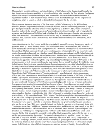 The peculiarity about the nightmares and miscalculations of McClellan was that they persisted long after the
data for their correction were available. In a book brought into print years after the War, when the Confederate
rosters were easily accessible in Washington, McClellan did not hesitate to make the same statements in
regard to the numbers of the Confederate forces opposed to him that he had brought into the long series of
complaining letters to Lincoln in which he demanded reinforcements that did not exist.
The records now show that at the time of the slow advance of McClellan's army by the Williamsburg
Peninsula, General Magruder had been able, with a few thousand men and with dummy guns made of logs, to
give the impression that a substantial army was blocking the way to Richmond. McClellan's advance was,
therefore, made with the utmost "conservatism," enabling General Johnston to collect back of Magruder the
army that was finally to drive McClellan back to his base. It is further in evidence from the later records that
when some weeks later General Johnston concentrated his army at Gaines's Mill upon Porter, who was
separated from McClellan by the Chickahominy, there was but an inconsiderable force between McClellan
and Richmond.
At the close of the seven days' retreat, McClellan, who had with a magnificent army thrown away a series of
positions, writes to Lincoln that he (Lincoln) "had sacrificed the army." In another letter, McClellan lays
down the laws of a national policy with a completeness and a dictatorial utterance such as would hardly have
been justified if he had succeeded through his own military genius in bringing the War to a close, but which,
coming from a defeated general, was ridiculous enough. Lincoln's correspondence with McClellan brings out
the infinite patience of the President, and his desire to make sure that before putting the General to one side as
a vainglorious incompetent, he had been allowed the fullest possible test. Lincoln passes over without
reference and apparently without thought the long series of impertinent impersonalities of McClellan. In this
correspondence, as in all his correspondence, the great captain showed himself absolutely devoted to the cause
he had in mind. Early in the year, months before the Peninsular campaign, when McClellan had had the army
in camp for a series of months without expressing the least intention of action, Lincoln had in talking with the
Secretary of War used the expression: "If General McClellan does not want to use the army just now, I would
like to borrow it for a while." That was as far as the Commander−in−chief ever went in criticism of the
General in the field. While operations in Virginia, conducted by a vacillating and vainglorious engineer
officer, gave little encouragement, something was being done to advance the cause of the Union in the West.
In 1862, a young man named Grant, who had returned to the army and who had been trusted with the
command of a few brigades, captured Fort Donelson and thus opened the Tennessee River to the advance of
the army southward. The capture of Fort Donelson was rendered possible by the use of mortars and was the
first occasion in the war in which mortars had been brought to bear. I chanced to come into touch with the
record of the preparation of the mortars that were supplied to Grant's army at Cairo. Sometime in the nineties I
was sojourning with the late Abram S. Hewitt at his home in Ringwood, New Jersey. I noticed, in looking out
from the piazza, a mortar, properly mounted on a mortar−bed and encompassed by some yards of a great
chain, placed on the slope overlooking the little valley below, as if to protect the house. I asked my host what
was the history of this piece of ordnance. "Well," he said, "the chain you might have some personal interest in.
It is a part of the chain your great−uncle Israel placed across the river at West Point for the purpose of
blocking or at least of checking the passage of the British vessels. The chain was forged here in the Ringwood
foundry and I have secured a part of it as a memento. The mortar was given to me by President Lincoln, as
also was the mortar−bed." This report naturally brought out the further question as to the grounds for the gift.
"I made this mortar−bed," said Hewitt, "together with some others, and Lincoln was good enough to say that I
had in this work rendered a service to the State. It was in December, 1861, when the expedition against Fort
Donelson and Fort Henry was being organised at Fort Cairo under the leadership of General Grant. Grant
reported that the field−pieces at his command would not be effective against the earthworks that were to be
shelled and made requisition for mortars." The mortar I may explain to my unmilitary readers is a short
carronade of large bore and with a comparatively short range. The mortar with a heavy charge throws its
missile at a sharp angle upwards, so that, instead of attempting to go through an earthwork, it is thrown into
the enclosure. The recoil from a mortar is very heavy, necessitating the construction of a foundation called a
mortar−bed which is not only solid but which possesses a certain amount of elasticity through which the
Abraham Lincoln 27
 