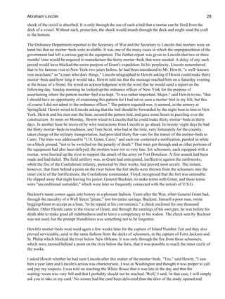 shock of the recoil is absorbed. It is only through the use of such a bed that a mortar can be fired from the
deck of a vessel. Without such, protection, the shock would smash through the deck and might send the craft
to the bottom.
The Ordnance Department reported to the Secretary of War and the Secretary to Lincoln that mortars were on
hand but that no mortar−beds were available. It was one of the many cases in which the unpreparedness of the
government had left a serious gap in the equipment. The further report was given to Lincoln that two or three
months' time would be required to manufacture the thirty mortar−beds that were needed. A delay of any such
period would have blocked the entire purpose of Grant's expedition. In his perplexity, Lincoln remembered
that in his famous visit to New York two years before, he had been introduced to Mr. Hewitt, "a well−known
iron merchant," as "a man who does things." Lincoln telegraphed to Hewitt asking if Hewitt could make thirty
mortar−beds and how long it would take. Hewitt told me that the message reached him on a Saturday evening
at the house of a friend. He wired an acknowledgment with the word that he would send a report on the
following day. Sunday morning he looked up the ordnance officer of New York for the purpose of
ascertaining where the pattern mortar−bed was kept. "It was rather important, Major," said Hewitt to me, "that
I should have an opportunity of examining this pattern for I had never seen a mortar−bed in my life, but this
of course I did not admit to the ordnance officer." The pattern required was, it seemed, in the armory at
Springfield. Hewitt wired to Lincoln asking that the bed should be forwarded by the night boat to him in New
York. Hewitt and his men met the boat, secured the pattern bed, and gave some hours to puzzling over the
construction. At noon on Monday, Hewitt wired to Lincoln that he could make thirty mortar−beds in thirty
days. In another hour he received by wire instructions from Lincoln to go ahead. In twenty−eight days he had
the thirty mortar−beds in readiness; and Tom Scott, who had at the time, very fortunately for the country,
taken charge of the military transportation, had provided thirty flat−cars for the transit of the mortar−beds to
Cairo. The train was addressed to "U.S. Grant, Cairo," and each car contained a notification, painted in white
on a black ground, "not to be switched on the penalty of death." That train got through and as other portions of
the equipment had also been delayed, the mortars were not so very late. Six schooners, each equipped with a
mortar, were hurried up the river to support the attack of the army on Fort Donelson. A first assault had been
made and had failed. The field artillery was, as Grant had anticipated, ineffective against the earthworks,
while the fire of the Confederate infantry, protected by their works, had proved most severe. The instant,
however, that from behind a point on the river below the fort shells were thrown from the schooners into the
inner circle of the fortifications, the Confederate commander, Floyd, recognised that the fort was untenable.
He slipped away that night leaving his junior, General Buckner, to make terms with Grant, and those terms
were "unconditional surrender," which were later so frequently connected with the initials of U.S.G.
Buckner's name comes again into history in a pleasant fashion. Years after the War, when General Grant had,
through the rascality of a Wall Street "pirate," lost his entire savings, Buckner, himself a poor man, wrote
begging Grant to accept as a loan, "to be repaid at his convenience," a check enclosed for one thousand
dollars. Other friends came to the rescue of Grant, and through the earnings of his own pen, he was before his
death able to make good all indebtedness and to leave a competency to his widow. The check sent by Buckner
was not used, but the prompt friendliness was something not to be forgotten.
Hewitt's mortar−beds were used again a few weeks later for the capture of Island Number Ten and they also
proved serviceable, used in the same fashion from the decks of schooners, in the capture of Forts Jackson and
St. Philip which blocked the river below New Orleans. It was only through the fire from these schooners,
which were moored behind a point on the river below the forts, that it was possible to reach the inner circle of
the works.
I asked Hewitt whether he had seen Lincoln after this matter of the mortar−beds. "Yes," said Hewitt, "I saw
him a year later and Lincoln's action was characteristic. I was in Washington and thought it was proper to call
and pay my respects. I was told on reaching the White House that it was late in the day and that the
waiting−room was very full and that I probably should not be reached. 'Well,' I said, 'in that case, I will simply
ask you to take in my card.' No sooner had the card been delivered than the door of the study opened and
Abraham Lincoln 28
 