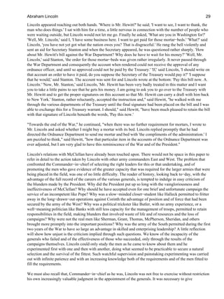 Lincoln appeared reaching out both hands. 'Where is Mr. Hewitt?' he said; 'I want to see, I want to thank, the
man who does things.' I sat with him for a time, a little nervous in connection with the number of people who
were waiting outside, but Lincoln would not let me go. Finally he asked, 'What are you in Washington for?'
'Well, Mr. Lincoln,' said I, 'I have some business here. I want to get paid for those mortar−beds.' 'What?' said
Lincoln, 'you have not yet got what the nation owes you? That is disgraceful.' He rang the bell violently and
sent an aid for Secretary Stanton and when the Secretary appeared, he was questioned rather sharply. 'How
about Mr. Hewitt's bill against the War Department? Why does he have to wait for his money?' 'Well, Mr.
Lincoln,' said Stanton, 'the order for those mortar−beds was given rather irregularly. It never passed through
the War Department and consequently the account when rendered could not receive the approval of any
ordnance officer, and until so approved could not be paid by the Treasury.' 'If,' said Lincoln, 'I should write on
that account an order to have it paid, do you suppose the Secretary of the Treasury would pay it?' 'I suppose
that he would,' said Stanton. The account was sent for and Lincoln wrote at the bottom: 'Pay this bill now. A.
Lincoln.' 'Now, Mr. Stanton,' said Lincoln, 'Mr. Hewitt has been very badly treated in this matter and I want
you to take a little pains to see that he gets his money. I am going to ask you to go over to the Treasury with
Mr. Hewitt and to get the proper signatures on this account so that Mr. Hewitt can carry a draft with him back
to New York.' Stanton, rather reluctantly, accepted the instruction and," said Hewitt, "he walked with me
through the various departments of the Treasury until the final signature had been placed on the bill and I was
able to exchange this for a Treasury warrant. I should," said Hewitt, "have been much pleased to retain the bill
with that signature of Lincoln beneath the words, 'Pay this now.'
"Towards the end of the War," he continued, "when there was no further requirement for mortars, I wrote to
Mr. Lincoln and asked whether I might buy a mortar with its bed. Lincoln replied promptly that he had
directed the Ordnance Department to send me mortar and bed with 'the compliments of the administration.' I
am puzzled to think," said Hewitt, "how that particular item in the accounts of the Ordnance Department was
ever adjusted, but I am very glad to have this reminiscence of the War and of the President."
Lincoln's relations with McClellan have already been touched upon. There would not be space in this paper to
refer in detail to the action taken by Lincoln with other army commanders East and West. The problem that
confronted the Commander−in−chief of selecting the right leaders for this or that undertaking, and of
promoting the men who gave evidence of the greater capacity that was required for the larger armies that were
being placed in the field, was one of no little difficulty. The reader of history, looking back to−day, with the
advantage of the full record of the careers of the various generals, is tempted to indulge in easy criticism of
the blunders made by the President. Why did the President put up so long with the vaingloriousness and
ineffectiveness of McClellan? Why should he have accepted even for one brief and unfortunate campaign the
service of an incompetent like Pope? Why was a slow−minded closet−student like Halleck permitted to fritter
away in the long−drawn−out operations against Corinth the advantage of position and of force that had been
secured by the army of the West? Why was a political trickster like Butler, with no army experience, or a
well−meaning politician like Banks with still less capacity for the management of troops, permitted to retain
responsibilities in the field, making blunders that involved waste of life and of resources and the loss of
campaigns? Why were not the real men like Sherman, Grant, Thomas, McPherson, Sheridan, and others
brought more promptly into the important positions? Why was the army of the South permitted during the first
two years of the War to have so large an advantage in skilled and enterprising leadership? A little reflection
will show how unjust is the criticism implied through such questions. We know of the incapacity of the
generals who failed and of the effectiveness of those who succeeded, only through the results of the
campaigns themselves. Lincoln could only study the men as he came to know about them and he
experimented first with one and then with another, doing what seemed to be practicable to secure a natural
selection and the survival of the fittest. Such watchful supervision and painstaking experimenting was carried
out with infinite patience and with an increasing knowledge both of the requirements and of the men fitted to
fill the requirements.
We must also recall that, Commander−in−chief as he was, Lincoln was not free to exercise without restriction
his own increasingly valuable judgment in the appointment of the generals. It was necessary to give
Abraham Lincoln 29
 