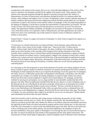 consideration to the opinion of the country, that is to say, to the individual judgments of the citizens whose
loyal co−operation was absolutely essential for the support of the nation's cause. These opinions of the
citizens were expressed sometimes through the appeals of earnestly loyal governors like Andrew of
Massachusetts, or Curtin of Pennsylvania, and sometimes through the articles of a strenuous editor like
Greeley, whose influence and support it was, of course, all important to retain. Greeley's absolute ignorance of
military conditions did not prevent him from emphasising with the President and the public his very decided
conclusions in regard to the selection of men and the conduct of campaigns. In this all−perplexing problem of
the shaping of campaigns, Lincoln had to consider the responsibilities of representative government. The task
would, of course, have been much easier if he had had power as an autocrat to act on his own decisions
simply. The appointment of Butler and Banks was thought to be necessary for the purpose of meeting the
views of the loyal citizens of so important a State as Massachusetts, and other appointments, the results of
which were more or less unfortunate, may in like manner be traced to causes or influences outside of a
military or army policy.
General Frank V. Greene, in a paper on Lincoln as Commander−in−chief, writes in regard to his capacity as a
leader as follows:
"As time goes on, Lincoln's fame looms ever larger and larger. Great statesman, astute politician, clear
thinker, classic writer, master of men, kindly, lovable man,−−these are his titles. To these must be
added−−military leader. Had he failed in that quality, the others would have been forgotten. Had peace been
made on any terms but those of the surrender of the insurgent forces and the restoration of the Union,
Lincoln's career would have been a colossal failure and the Emancipation Proclamation a subject of ridicule.
The prime essential was military success. Lincoln gained it. Judged in the retrospect of nearly half a century,
with his every written word now in print and with all the facts of the period brought out and placed in proper
perspective by the endless studies, discussions, and arguments of the intervening years, it becomes clear that,
first and last and at all times during his Presidency, in military affairs his was not only the guiding but the
controlling hand."
It is interesting, as the War progressed, to trace the development of Lincoln's own military judgment. He was
always modest in regard to matters in which his experience was limited, and during the first twelve months in
Washington, he had comparatively little to say in regard to the planning or even the supervision of campaigns.
His letters, however, to McClellan and his later correspondence with Burnside, with Hooker, and with other
commanders give evidence of a steadily developing intelligence in regard to larger military movements.
History has shown that Lincoln's judgment in regard to the essential purpose of a campaign, and the best
methods for carrying out such purpose, was in a large number of cases decidedly sounder than that of the
general in the field. When he emphasised with McClellan that the true objective was the Confederate army in
the field and not the city of Richmond, he laid down a principle which seems to us elementary but to which
McClellan had been persistently blinded. Lincoln writes to Hooker: "We have word that the head of Lee's
army is near Martinsburg in the Shenandoah Valley while you report that you have a substantial force still
opposed to you on the Rappahannock. It appears, therefore that the line must be forty miles long. The animal
is evidently very slim somewhere and it ought to be possible for you to cut it at some point." Hooker had the
same information but did not draw the same inference.
Apart from Lincoln's work in selecting, and in large measure in directing, the generals, he had a further
important relation with the army as a whole. We are familiar with the term "the man behind the gun." It is a
truism to say that the gun has little value whether for offence or for defence unless the man behind it possesses
the right kind of spirit which will infuse and guide his purpose and his action with the gun. For the long years
of the War, the Commander−in−chief was the man behind all the guns in the field. The men in the front came
to have a realising sense of the infinite patience, the persistent hopefulness, the steadiness of spirit, the
devoted watchfulness of the great captain in Washington. It was through the spirit of Lincoln that the spirit in
the ranks was preserved during the long months of discouragement and the many defeats and retreats. The
final advance of Grant which ended at Appomattox, and the triumphant march of Sherman which culminated
Abraham Lincoln 30
 