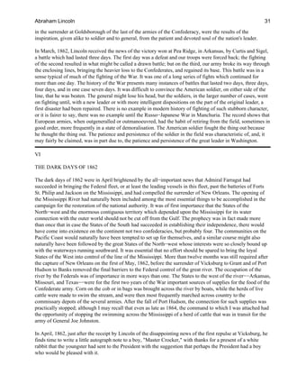 in the surrender at Goldsborough of the last of the armies of the Confederacy, were the results of the
inspiration, given alike to soldier and to general, from the patient and devoted soul of the nation's leader.
In March, 1862, Lincoln received the news of the victory won at Pea Ridge, in Arkansas, by Curtis and Sigel,
a battle which had lasted three days. The first day was a defeat and our troops were forced back; the fighting
of the second resulted in what might be called a drawn battle; but on the third, our army broke its way through
the enclosing lines, bringing the heavier loss to the Confederates, and regained its base. This battle was in a
sense typical of much of the fighting of the War. It was one of a long series of fights which continued for
more than one day. The history of the War presents many instances of battles that lasted two days, three days,
four days, and in one case seven days. It was difficult to convince the American soldier, on either side of the
line, that he was beaten. The general might lose his head, but the soldiers, in the larger number of cases, went
on fighting until, with a new leader or with more intelligent dispositions on the part of the original leader, a
first disaster had been repaired. There is no example in modern history of fighting of such stubborn character,
or it is fairer to say, there was no example until the Russo−Japanese War in Manchuria. The record shows that
European armies, when outgeneralled or outmanoeuvred, had the habit of retiring from the field, sometimes in
good order, more frequently in a state of demoralisation. The American soldier fought the thing out because
he thought the thing out. The patience and persistence of the soldier in the field was characteristic of, and, it
may fairly be claimed, was in part due to, the patience and persistence of the great leader in Washington.
VI
THE DARK DAYS OF 1862
The dark days of 1862 were in April brightened by the all−important news that Admiral Farragut had
succeeded in bringing the Federal fleet, or at least the leading vessels in this fleet, past the batteries of Forts
St. Philip and Jackson on the Mississippi, and had compelled the surrender of New Orleans. The opening of
the Mississippi River had naturally been included among the most essential things to be accomplished in the
campaign for the restoration of the national authority. It was of first importance that the States of the
North−west and the enormous contiguous territory which depended upon the Mississippi for its water
connection with the outer world should not be cut off from the Gulf. The prophecy was in fact made more
than once that in case the States of the South had succeeded in establishing their independence, there would
have come into existence on the continent not two confederacies, but probably four. The communities on the
Pacific Coast would naturally have been tempted to set up for themselves, and a similar course might also
naturally have been followed by the great States of the North−west whose interests were so closely bound up
with the waterways running southward. It was essential that no effort should be spared to bring the loyal
States of the West into control of the line of the Mississippi. More than twelve months was still required after
the capture of New Orleans on the first of May, 1862, before the surrender of Vicksburg to Grant and of Port
Hudson to Banks removed the final barriers to the Federal control of the great river. The occupation of the
river by the Federals was of importance in more ways than one. The States to the west of the river−−Arkansas,
Missouri, and Texas−−were for the first two years of the War important sources of supplies for the food of the
Confederate army. Corn on the cob or in bags was brought across the river by boats, while the herds of live
cattle were made to swim the stream, and were then most frequently marched across country to the
commissary depots of the several armies. After the fall of Port Hudson, the connection for such supplies was
practically stopped; although I may recall that even as late as 1864, the command to which I was attached had
the opportunity of stopping the swimming across the Mississippi of a herd of cattle that was in transit for the
army of General Joe Johnston.
In April, 1862, just after the receipt by Lincoln of the disappointing news of the first repulse at Vicksburg, he
finds time to write a little autograph note to a boy, "Master Crocker," with thanks for a present of a white
rabbit that the youngster had sent to the President with the suggestion that perhaps the President had a boy
who would be pleased with it.
Abraham Lincoln 31
 