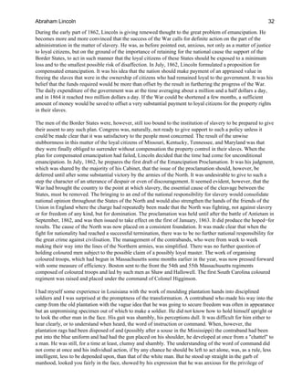 During the early part of 1862, Lincoln is giving renewed thought to the great problem of emancipation. He
becomes more and more convinced that the success of the War calls for definite action on the part of the
administration in the matter of slavery. He was, as before pointed out, anxious, not only as a matter of justice
to loyal citizens, but on the ground of the importance of retaining for the national cause the support of the
Border States, to act in such manner that the loyal citizens of these States should be exposed to a minimum
loss and to the smallest possible risk of disaffection. In July, 1862, Lincoln formulated a proposition for
compensated emancipation. It was his idea that the nation should make payment of an appraised value in
freeing the slaves that were in the ownership of citizens who had remained loyal to the government. It was his
belief that the funds required would be more than offset by the result in furthering the progress of the War.
The daily expenditure of the government was at the time averaging about a million and a half dollars a day,
and in 1864 it reached two million dollars a day. If the War could be shortened a few months, a sufficient
amount of money would be saved to offset a very substantial payment to loyal citizens for the property rights
in their slaves.
The men of the Border States were, however, still too bound to the institution of slavery to be prepared to give
their assent to any such plan. Congress was, naturally, not ready to give support to such a policy unless it
could be made clear that it was satisfactory to the people most concerned. The result of the unwise
stubbornness in this matter of the loyal citizens of Missouri, Kentucky, Tennessee, and Maryland was that
they were finally obliged to surrender without compensation the property control in their slaves. When the
plan for compensated emancipation had failed, Lincoln decided that the time had come for unconditional
emancipation. In July, 1862, he prepares the first draft of the Emancipation Proclamation. It was his judgment,
which was shared by the majority of his Cabinet, that the issue of the proclamation should, however, be
deferred until after some substantial victory by the armies of the North. It was undesirable to give to such a
step the character of an utterance of despair or even of discouragement. It seemed evident, however, that the
War had brought the country to the point at which slavery, the essential cause of the cleavage between the
States, must be removed. The bringing to an end of the national responsibility for slavery would consolidate
national opinion throughout the States of the North and would also strengthen the hands of the friends of the
Union in England where the charge had repeatedly been made that the North was fighting, not against slavery
or for freedom of any kind, but for domination. The proclamation was held until after the battle of Antietam in
September, 1862, and was then issued to take effect on the first of January, 1863. It did produce the hoped−for
results. The cause of the North was now placed on a consistent foundation. It was made clear that when the
fight for nationality had reached a successful termination, there was to be no further national responsibility for
the great crime against civilisation. The management of the contrabands, who were from week to week
making their way into the lines of the Northern armies, was simplified. There was no further question of
holding coloured men subject to the possible claim of a possibly loyal master. The work of organising
coloured troops, which had begun in Massachusetts some months earlier in the year, was now pressed forward
with some measure of efficiency. Boston sent to the front the 54th and 55th Massachusetts regiments
composed of coloured troops and led by such men as Shaw and Hallowell. The first South Carolina coloured
regiment was raised and placed under the command of Colonel Higginson.
I had myself some experience in Louisiana with the work of moulding plantation hands into disciplined
soldiers and I was surprised at the promptness of the transformation. A contraband who made his way into the
camp from the old plantation with the vague idea that he was going to secure freedom was often in appearance
but an unpromising specimen out of which to make a soldier. He did not know how to hold himself upright or
to look the other man in the face. His gait was shambly, his perceptions dull. It was difficult for him either to
hear clearly, or to understand when heard, the word of instruction or command. When, however, the
plantation rags had been disposed of and (possibly after a souse in the Mississippi) the contraband had been
put into the blue uniform and had had the gun placed on his shoulder, he developed at once from a "chattel" to
a man. He was still, for a time at least, clumsy and shambly. The understanding of the word of command did
not come at once and his individual action, if by any chance he should be left to act alone, was, as a rule, less
intelligent, less to be depended upon, than that of the white man. But he stood up straight in the garb of
manhood, looked you fairly in the face, showed by his expression that he was anxious for the privilege of
Abraham Lincoln 32
 