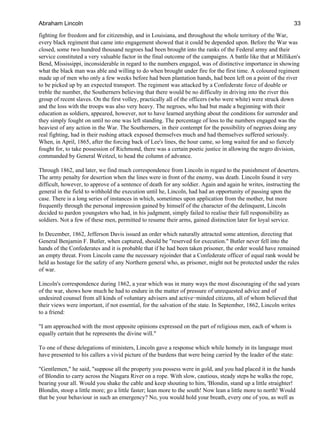 fighting for freedom and for citizenship, and in Louisiana, and throughout the whole territory of the War,
every black regiment that came into engagement showed that it could be depended upon. Before the War was
closed, some two hundred thousand negroes had been brought into the ranks of the Federal army and their
service constituted a very valuable factor in the final outcome of the campaigns. A battle like that at Milliken's
Bend, Mississippi, inconsiderable in regard to the numbers engaged, was of distinctive importance in showing
what the black man was able and willing to do when brought under fire for the first time. A coloured regiment
made up of men who only a few weeks before had been plantation hands, had been left on a point of the river
to be picked up by an expected transport. The regiment was attacked by a Confederate force of double or
treble the number, the Southerners believing that there would be no difficulty in driving into the river this
group of recent slaves. On the first volley, practically all of the officers (who were white) were struck down
and the loss with the troops was also very heavy. The negroes, who had but made a beginning with their
education as soldiers, appeared, however, not to have learned anything about the conditions for surrender and
they simply fought on until no one was left standing. The percentage of loss to the numbers engaged was the
heaviest of any action in the War. The Southerners, in their contempt for the possibility of negroes doing any
real fighting, had in their rushing attack exposed themselves much and had themselves suffered seriously.
When, in April, 1865, after the forcing back of Lee's lines, the hour came, so long waited for and so fiercely
fought for, to take possession of Richmond, there was a certain poetic justice in allowing the negro division,
commanded by General Weitzel, to head the column of advance.
Through 1862, and later, we find much correspondence from Lincoln in regard to the punishment of deserters.
The army penalty for desertion when the lines were in front of the enemy, was death. Lincoln found it very
difficult, however, to approve of a sentence of death for any soldier. Again and again he writes, instructing the
general in the field to withhold the execution until he, Lincoln, had had an opportunity of passing upon the
case. There is a long series of instances in which, sometimes upon application from the mother, but more
frequently through the personal impression gained by himself of the character of the delinquent, Lincoln
decided to pardon youngsters who had, in his judgment, simply failed to realise their full responsibility as
soldiers. Not a few of these men, permitted to resume their arms, gained distinction later for loyal service.
In December, 1862, Jefferson Davis issued an order which naturally attracted some attention, directing that
General Benjamin F. Butler, when captured, should be "reserved for execution." Butler never fell into the
hands of the Confederates and it is probable that if he had been taken prisoner, the order would have remained
an empty threat. From Lincoln came the necessary rejoinder that a Confederate officer of equal rank would be
held as hostage for the safety of any Northern general who, as prisoner, might not be protected under the rules
of war.
Lincoln's correspondence during 1862, a year which was in many ways the most discouraging of the sad years
of the war, shows how much he had to endure in the matter of pressure of unrequested advice and of
undesired counsel from all kinds of voluntary advisers and active−minded citizens, all of whom believed that
their views were important, if not essential, for the salvation of the state. In September, 1862, Lincoln writes
to a friend:
"I am approached with the most opposite opinions expressed on the part of religious men, each of whom is
equally certain that he represents the divine will."
To one of these delegations of ministers, Lincoln gave a response which while homely in its language must
have presented to his callers a vivid picture of the burdens that were being carried by the leader of the state:
"Gentlemen," he said, "suppose all the property you possess were in gold, and you had placed it in the hands
of Blondin to carry across the Niagara River on a rope. With slow, cautious, steady steps he walks the rope,
bearing your all. Would you shake the cable and keep shouting to him, 'Blondin, stand up a little straighter!
Blondin, stoop a little more; go a little faster; lean more to the south! Now lean a little more to north! Would
that be your behaviour in such an emergency? No, you would hold your breath, every one of you, as well as
Abraham Lincoln 33
 