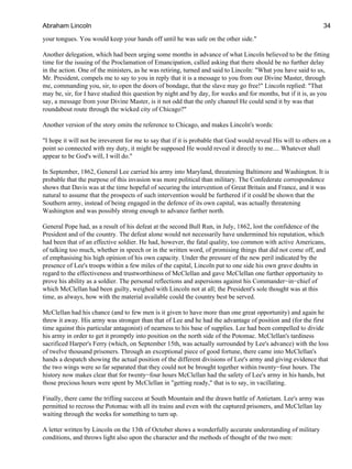 your tongues. You would keep your hands off until he was safe on the other side."
Another delegation, which had been urging some months in advance of what Lincoln believed to be the fitting
time for the issuing of the Proclamation of Emancipation, called asking that there should be no further delay
in the action. One of the ministers, as he was retiring, turned and said to Lincoln: "What you have said to us,
Mr. President, compels me to say to you in reply that it is a message to you from our Divine Master, through
me, commanding you, sir, to open the doors of bondage, that the slave may go free!" Lincoln replied: "That
may be, sir, for I have studied this question by night and by day, for weeks and for months, but if it is, as you
say, a message from your Divine Master, is it not odd that the only channel He could send it by was that
roundabout route through the wicked city of Chicago?"
Another version of the story omits the reference to Chicago, and makes Lincoln's words:
"I hope it will not be irreverent for me to say that if it is probable that God would reveal His will to others on a
point so connected with my duty, it might be supposed He would reveal it directly to me.... Whatever shall
appear to be God's will, I will do."
In September, 1862, General Lee carried his army into Maryland, threatening Baltimore and Washington. It is
probable that the purpose of this invasion was more political than military. The Confederate correspondence
shows that Davis was at the time hopeful of securing the intervention of Great Britain and France, and it was
natural to assume that the prospects of such intervention would be furthered if it could be shown that the
Southern army, instead of being engaged in the defence of its own capital, was actually threatening
Washington and was possibly strong enough to advance farther north.
General Pope had, as a result of his defeat at the second Bull Run, in July, 1862, lost the confidence of the
President and of the country. The defeat alone would not necessarily have undermined his reputation, which
had been that of an effective soldier. He had, however, the fatal quality, too common with active Americans,
of talking too much, whether in speech or in the written word, of promising things that did not come off, and
of emphasising his high opinion of his own capacity. Under the pressure of the new peril indicated by the
presence of Lee's troops within a few miles of the capital, Lincoln put to one side his own grave doubts in
regard to the effectiveness and trustworthiness of McClellan and gave McClellan one further opportunity to
prove his ability as a soldier. The personal reflections and aspersions against his Commander−in−chief of
which McClellan had been guilty, weighed with Lincoln not at all; the President's sole thought was at this
time, as always, how with the material available could the country best be served.
McClellan had his chance (and to few men is it given to have more than one great opportunity) and again he
threw it away. His army was stronger than that of Lee and he had the advantage of position and (for the first
time against this particular antagonist) of nearness to his base of supplies. Lee had been compelled to divide
his army in order to get it promptly into position on the north side of the Potomac. McClellan's tardiness
sacrificed Harper's Ferry (which, on September 15th, was actually surrounded by Lee's advance) with the loss
of twelve thousand prisoners. Through an exceptional piece of good fortune, there came into McClellan's
hands a despatch showing the actual position of the different divisions of Lee's army and giving evidence that
the two wings were so far separated that they could not be brought together within twenty−four hours. The
history now makes clear that for twenty−four hours McClellan had the safety of Lee's army in his hands, but
those precious hours were spent by McClellan in "getting ready," that is to say, in vacillating.
Finally, there came the trifling success at South Mountain and the drawn battle of Antietam. Lee's army was
permitted to recross the Potomac with all its trains and even with the captured prisoners, and McClellan lay
waiting through the weeks for something to turn up.
A letter written by Lincoln on the 13th of October shows a wonderfully accurate understanding of military
conditions, and throws light also upon the character and the methods of thought of the two men:
Abraham Lincoln 34
 