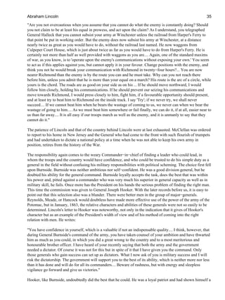 "Are you not overcautious when you assume that you cannot do what the enemy is constantly doing? Should
you not claim to be at least his equal in prowess, and act upon the claim? As I understand, you telegraphed
General Halleck that you cannot subsist your army at Winchester unless the railroad from Harper's Ferry to
that point be put in working order. But the enemy does now subsist his army at Winchester, at a distance
nearly twice as great as you would have to do, without the railroad last named. He now waggons from
Culpeper Court House, which is just about twice as far as you would have to do from Harper's Ferry. He is
certainly not more than half as well provided with waggons as you are.... Again, one of the standard maxims
of war, as you know, is to 'operate upon the enemy's communications without exposing your own.' You seem
to act as if this applies against you, but cannot apply it in your favour. Change positions with the enemy, and
think you not he would break your communication with Richmond in twenty−four hours?... You are now
nearer Richmond than the enemy is by the route you can and he must take. Why can you not reach there
before him, unless you admit that he is more than your equal on a march? His route is the arc of a circle, while
yours is the chord. The roads are as good on your side as on his ... If he should move northward, I would
follow him closely, holding his communications. If he should prevent our seizing his communications and
move towards Richmond, I would press closely to him, fight him, if a favourable opportunity should present,
and at least try to beat him to Richmond on the inside track. I say 'Try'; if we never try, we shall never
succeed.... If we cannot beat him when he bears the wastage of coming to us, we never can when we bear the
wastage of going to him.... As we must beat him somewhere or fail finally, we can do it, if at all, easier near to
us than far away.... It is all easy if our troops march as well as the enemy, and it is unmanly to say that they
cannot do it."
The patience of Lincoln and that of the country behind Lincoln were at last exhausted. McClellan was ordered
to report to his home in New Jersey and the General who had come to the front with such flourish of trumpets
and had undertaken to dictate a national policy at a time when he was not able to keep his own army in
position, retires from the history of the War.
The responsibility again comes to the weary Commander−in−chief of finding a leader who could lead, in
whom the troops and the country would have confidence, and who could be trusted to do his simple duty as a
general in the field without confusing his military responsibilities with political scheming. The choice first fell
upon Burnside. Burnside was neither ambitious nor self−confident. He was a good division general, but he
doubted his ability for the general command. Burnside loyally accepts the task, does the best that was within
his power and, pitted against a commander who was very much his superior in general capacity as well as in
military skill, he fails. Once more has the President on his hands the serious problem of finding the right man.
This time the commission was given to General Joseph Hooker. With the later records before us, it is easy to
point out that this selection also was a blunder. There were better men in the group of major−generals.
Reynolds, Meade, or Hancock would doubtless have made more effective use of the power of the army of the
Potomac, but in January, 1863, the relative characters and abilities of these generals were not so easily to be
determined. Lincoln's letter to Hooker was noteworthy, not only in the indication that it gives of Hooker's
character but as an example of the President's width of view and of his method of coming into the right
relation with men. He writes:
"You have confidence in yourself, which is a valuable if not an indispensable quality.... I think, however, that
during General Burnside's command of the army, you have taken counsel of your ambition and have thwarted
him as much as you could, in which you did a great wrong to the country and to a most meritorious and
honourable brother officer. I have heard of your recently saying that both the army and the government
needed a dictator. Of course it was not for this but in spite of it that I have given you the command. Only
those generals who gain success can set up as dictators. What I now ask of you is military success and I will
risk the dictatorship. The government will support you to the best of its ability, which is neither more nor less
than it has done and will do for all its commanders.... Beware of rashness, but with energy and sleepless
vigilance go forward and give us victories."
Hooker, like Burnside, undoubtedly did the best that he could. He was a loyal patriot and had shown himself a
Abraham Lincoln 35
 