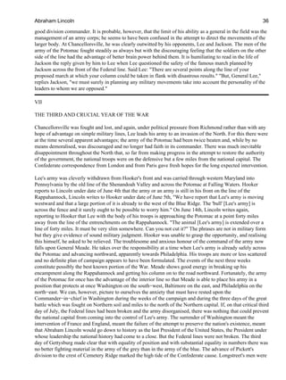 good division commander. It is probable, however, that the limit of his ability as a general in the field was the
management of an army corps; he seems to have been confused in the attempt to direct the movements of the
larger body. At Chancellorsville, he was clearly outwitted by his opponents, Lee and Jackson. The men of the
army of the Potomac fought steadily as always but with the discouraging feeling that the soldiers on the other
side of the line had the advantage of better brain power behind them. It is humiliating to read in the life of
Jackson the reply given by him to Lee when Lee questioned the safety of the famous march planned by
Jackson across the front of the Federal line. Said Lee: "There are several points along the line of your
proposed march at which your column could be taken in flank with disastrous results." "But, General Lee,"
replies Jackson, "we must surely in planning any military movements take into account the personality of the
leaders to whom we are opposed."
VII
THE THIRD AND CRUCIAL YEAR OF THE WAR
Chancellorsville was fought and lost, and again, under political pressure from Richmond rather than with any
hope of advantage on simple military lines, Lee leads his army to an invasion of the North. For this there were
at the time several apparent advantages; the army of the Potomac had been twice beaten and, while by no
means demoralised, was discouraged and no longer had faith in its commander. There was much inevitable
disappointment throughout the North that, so far from making progress in the attempt to restore the authority
of the government, the national troops were on the defensive but a few miles from the national capital. The
Confederate correspondence from London and from Paris gave fresh hopes for the long expected intervention.
Lee's army was cleverly withdrawn from Hooker's front and was carried through western Maryland into
Pennsylvania by the old line of the Shenandoah Valley and across the Potomac at Falling Waters. Hooker
reports to Lincoln under date of June 4th that the army or an army is still in his front on the line of the
Rappahannock, Lincoln writes to Hooker under date of June 5th, "We have report that Lee's army is moving
westward and that a large portion of it is already to the west of the Blue Ridge. The 'bull' [Lee's army] is
across the fence and it surely ought to be possible to worry him." On June 14th, Lincoln writes again,
reporting to Hooker that Lee with the body of his troops is approaching the Potomac at a point forty miles
away from the line of the entrenchments on the Rappahannock. "The animal [Lee's army] is extended over a
line of forty miles. It must be very slim somewhere. Can you not cut it?" The phrases are not in military form
but they give evidence of sound military judgment. Hooker was unable to grasp the opportunity, and realising
this himself, he asked to be relieved. The troublesome and anxious honour of the command of the army now
falls upon General Meade. He takes over the responsibility at a time when Lee's army is already safely across
the Potomac and advancing northward, apparently towards Philadelphia. His troops are more or less scattered
and no definite plan of campaign appears to have been formulated. The events of the next three weeks
constitute possibly the best known portion of the War. Meade shows good energy in breaking up his
encampment along the Rappahannock and getting his column on to the road northward. Fortunately, the army
of the Potomac for once has the advantage of the interior line so that Meade is able to place his army in a
position that protects at once Washington on the south−west, Baltimore on the east, and Philadelphia on the
north−east. We can, however, picture to ourselves the anxiety that must have rested upon the
Commander−in−chief in Washington during the weeks of the campaign and during the three days of the great
battle which was fought on Northern soil and miles to the north of the Northern capital. If, on that critical third
day of July, the Federal lines had been broken and the army disorganised, there was nothing that could prevent
the national capital from coming into the control of Lee's army. The surrender of Washington meant the
intervention of France and England, meant the failure of the attempt to preserve the nation's existence, meant
that Abraham Lincoln would go down to history as the last President of the United States, the President under
whose leadership the national history had come to a close. But the Federal lines were not broken. The third
day of Gettysburg made clear that with equality of position and with substantial equality in numbers there was
no better fighting material in the army of the grey than in the army of the blue. The advance of Pickett's
division to the crest of Cemetery Ridge marked the high tide of the Confederate cause. Longstreet's men were
Abraham Lincoln 36
 