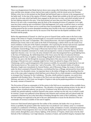 There was disappointment that Meade had not shown more energy after Gettysburg in the pursuit of Lee's
army and that some attempt, at least, had not been made to interfere with the retreat across the Potomac.
Military critics have in fact pointed out that Meade had laid himself open to criticism in the management of
the battle itself. At the time of the repulse of Pickett's charge, Meade had available at the left and in rear of his
centre the sixth corps which had hardly been engaged on the previous two days, and which included some of
the best fighting material in the army. It has been pointed out more than once that if that corps had been
thrown in at once with a countercharge upon the heels of the retreating divisions of Longstreet, Lee's right
must have been curled up and overwhelmed. If this had happened, Lee's army would have been so seriously
shattered that its power for future service would have been inconsiderable. Meade was accepted as a good
working general but the occasion demanded something more forcible in the way of leadership and, early in
1864, Lincoln sends for the man who by his success in the West had won the hopeful confidence of the
President and the people.
Before this appointment of General−in−chief was given to General Grant, and he came to the East to take
charge of the armies in Virginia, he had brought to a successful conclusion a dramatic campaign, of which
Chattanooga was the centre. In September, 1863, General Rosecrans, who had occupied Chattanooga, was
defeated some twenty miles to the south on the field of Chickamauga, a defeat which was the result of too
much confidence on the part of the Federal commander, who in pressing his advance had unwisely separated
the great divisions of his army, and of excellent skill and enterprise on the part of the Confederate
commander, General Bragg. If the troops of Rosecrans had not been veterans, and if the right wing had not
been under the immediate command of so sturdy and unconquered a veteran as General Thomas, the defeat
might have become a rout. As it was, the army retreated with some discouragement but in good fighting force,
to the lines of Chattanooga. By skilful disposition of his forces across the lines of connection between
Chattanooga and the base of supplies, General Bragg brought the Federals almost to the point of starvation,
and there was grave risk that through the necessary falling back of the army to secure supplies, the whole
advantage of the previous year's campaign might be lost. Grant was placed in charge of the forces in
Chattanooga, and by a good management of the resources available, he succeeded in reopening the river and
what became known as "the cracker line," and in November, 1863, in the dramatic battles of Lookout
Mountain, fought more immediately by General Hooker, and of Missionary Ridge, the troops of which were
under the direct command of General Sherman, overwhelmed the lines of Bragg, and pressed his forces back
into a more or less disorderly retreat. An important factor in the defeat of Bragg was the detaching from his
army of the corps under Longstreet which had been sent to Knoxville in a futile attempt to crush Burnside and
to reconquer East Tennessee for the Confederacy. This plan, chiefly political in purpose, was said to have
originated with President Davis. The armies of the West were now placed under the command of General
Sherman, and early in 1864, Grant was brought to Virginia to take up the perplexing problem of overcoming
the sturdy veterans of General Lee.
The first action of Grant as commander of all the armies in the field was to concentrate all the available forces
against the two chief armies of the Confederacy. The old policy of occupying outlying territory for the sake of
making a show of political authority was given up. If Johnston in the West and Lee in the East could be
crushed, the national authority would be restored in due season, and that was the only way in which it could
be restored. Troops were gathered in from Missouri and Arkansas and Louisiana and were placed under the
command of Sherman for use in the final effort of breaking through the centre of the Confederacy, while in
the East nothing was neglected on the part of the new administration to secure for the direction of the new
commander all resources available of men and of supplies.
Grant now finds himself pitted against the first soldier of the continent, the leader who is to go down to
history as probably the greatest soldier that America has ever produced. Lee's military career is a wonderful
example of a combination of brilliancy, daring ingenuity of plan, promptness of action, and patient persistence
under all kinds of discouragement, but it was not only through these qualities that it was possible for him to
retain control, through three years of heavy fighting, of the territory of Virginia, which came to be the chief
bulwark of the Confederacy. Lee's high character, sweetness of nature, and unselfish integrity of purpose had
Abraham Lincoln 38
 