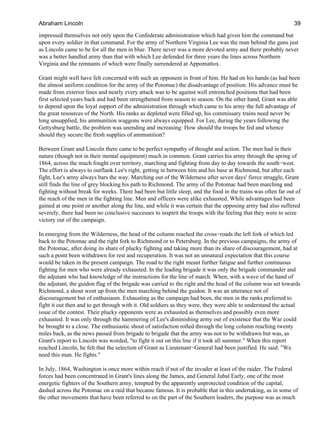 impressed themselves not only upon the Confederate administration which had given him the command but
upon every soldier in that command. For the army of Northern Virginia Lee was the man behind the guns just
as Lincoln came to be for all the men in blue. There never was a more devoted army and there probably never
was a better handled army than that with which Lee defended for three years the lines across Northern
Virginia and the remnants of which were finally surrendered at Appomattox.
Grant might well have felt concerned with such an opponent in front of him. He had on his hands (as had been
the almost uniform condition for the army of the Potomac) the disadvantage of position. His advance must be
made from exterior lines and nearly every attack was to be against well entrenched positions that had been
first selected years back and had been strengthened from season to season. On the other hand, Grant was able
to depend upon the loyal support of the administration through which came to his army the full advantage of
the great resources of the North. His ranks as depleted were filled up, his commissary trains need never be
long unsupplied, his ammunition waggons were always equipped. For Lee, during the years following the
Gettysburg battle, the problem was unending and increasing: How should the troops be fed and whence
should they secure the fresh supplies of ammunition?
Between Grant and Lincoln there came to be perfect sympathy of thought and action. The men had in their
nature (though not in their mental equipment) much in common. Grant carries his army through the spring of
1864, across the much fought over territory, marching and fighting from day to day towards the south−west.
The effort is always to outflank Lee's right, getting in between him and his base at Richmond, but after each
fight, Lee's army always bars the way. Marching out of the Wilderness after seven days' fierce struggle, Grant
still finds the line of grey blocking his path to Richmond. The army of the Potomac had been marching and
fighting without break for weeks. There had been but little sleep, and the food in the trains was often far out of
the reach of the men in the fighting line. Men and officers were alike exhausted. While advantages had been
gained at one point or another along the line, and while it was certain that the opposing army had also suffered
severely, there had been no conclusive successes to inspirit the troops with the feeling that they were to seize
victory out of the campaign.
In emerging from the Wilderness, the head of the column reached the cross−roads the left fork of which led
back to the Potomac and the right fork to Richmond or to Petersburg. In the previous campaigns, the army of
the Potomac, after doing its share of plucky fighting and taking more than its share of discouragement, had at
such a point been withdrawn for rest and recuperation. It was not an unnatural expectation that this course
would be taken in the present campaign. The road to the right meant further fatigue and further continuous
fighting for men who were already exhausted. In the leading brigade it was only the brigade commander and
the adjutant who had knowledge of the instructions for the line of march. When, with a wave of the hand of
the adjutant, the guidon flag of the brigade was carried to the right and the head of the column was set towards
Richmond, a shout went up from the men marching behind the guidon. It was an utterance not of
discouragement but of enthusiasm. Exhausting as the campaign had been, the men in the ranks preferred to
fight it out then and to get through with it. Old soldiers as they were, they were able to understand the actual
issue of the contest. Their plucky opponents were as exhausted as themselves and possibly even more
exhausted. It was only through the hammering of Lee's diminishing army out of existence that the War could
be brought to a close. The enthusiastic shout of satisfaction rolled through the long column reaching twenty
miles back, as the news passed from brigade to brigade that the army was not to be withdrawn but was, as
Grant's report to Lincoln was worded, "to fight it out on this line if it took all summer." When this report
reached Lincoln, he felt that the selection of Grant as Lieutenant−General had been justified. He said: "We
need this man. He fights."
In July, 1864, Washington is once more within reach if not of the invader at least of the raider. The Federal
forces had been concentrated in Grant's lines along the James, and General Jubal Early, one of the most
energetic fighters of the Southern army, tempted by the apparently unprotected condition of the capital,
dashed across the Potomac on a raid that became famous. It is probable that in this undertaking, as in some of
the other movements that have been referred to on the part of the Southern leaders, the purpose was as much
Abraham Lincoln 39
 