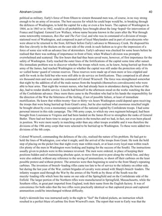 political as military. Early's force of from fifteen to sixteen thousand men was, of course, in no way strong
enough to be an army of invasion. The best success for which he could hope would be, in breaking through
the defences of Washington, to hold the capital for a day or even a few hours. The capture of Washington in
1864, as in 1863 or in 1862, would in all probability have brought about the long−hoped−for intervention of
France and England. General Lew Wallace, whose name became known in the years after the War through
some noteworthy romances, Ben Hur and The Fair God, and who was in command of a division of troops
stationed west of Washington, and composed in part of loyal Marylanders and in part of convalescents who
were about to be returned to the front, fell back before Early's advance to Monocacy Creek. He disposed his
thin line cleverly in the thickets on the east side of the creek in such fashion as to give the impression of a
force of some size with an advance line of skirmishers. Early's advance was checked for some hours before he
realised that there was nothing of importance in front of him; when Wallace's division was promptly
overwhelmed and scattered. The few hours that had thus been saved were, however, of first importance for the
safety of Washington. Early reached the outer lines of the fortifications of the capital some time after sunset.
His immediate problem was to discover whether the troops which were, as he knew, being hurried up from the
army of the James, had reached Washington or whether the capital was still under the protection only of its
so−called home−guard of veteran reserves. These reserves were made up of men more or less crippled and
unfit for work in the field but who were still able to do service on fortifications. They comprised in all about
six thousand men and were under the command of Colonel Wisewell. The force was strengthened somewhat
that night by the addition of all of the male nurses from the hospitals (themselves convalescents) who were
able to bear arms. That night the women nurses, who had already been in attendance during the hours of the
day, had to render double service. Lincoln had himself in the afternoon stood on the works watching the dust
of the Confederate advance. Once more there came to the President who had in his hands the responsibility for
the direction of the War the bitterness of the feeling, if not of possible failure, at least of immediate
mortification. He knew that within twenty−four or thirty−six hours Washington could depend upon receiving
the troops that were being hurried up from Grant's army, but he also realised what enormous mischief might
be brought about by even a momentary occupation of the national capital by Confederate troops. I had some
personal interest in this side campaign. The 19th army corps, to which my own regiment belonged, had been
brought from Louisiana to Virginia and had been landed on the James River to strengthen the ranks of General
Butler. There had not been time to assign to us posts in the trenches and we had, in fact, not even been placed
in position. We were more nearly in marching order than any other troops available and it was therefore the
divisions of the 19th army corps that were selected to be hurried up to Washington. To these were added two
divisions of the 6th corps.
Colonel Wisewell, commanding the defences of the city, realised the nature of his problem. He had got to
hold the lines of Washington, cost what it might, until the arrival of the troops from Grant. He took the bold
step of placing on the picket line that night every man within reach, or at least every loyal man within reach
(for plenty of the men in Washington were looking and hoping for the success of the South). The instructions
usually given to pickets were in this instance reversed. The men were ordered, in place of keeping their
positions hidden and of maintaining absolute quiet, to move from post to post along the whole line, and they
were also ordered, without any reference to the saving of ammunition, to shoot off their carbines on the least
possible pretext and without pretext. The armories were then beginning to send to the front Sharp's repeating
carbines. The invention of breech−loading rifles came too late to be of service to the infantry on either side,
but during the last year of the War, certain brigades of cavalry were armed with Sharp's breech−loaders. The
infantry weapon used through the War by the armies of the North as by those of the South was the
muzzle−loading rifle which bore the name on our side of the Springfield and on the Confederate side of the
Enfield. The larger portion of the Northern rifles were manufactured in Springfield, Massachusetts, while the
Southern rifles, in great part imported from England, took their name from the English factory. It was of
convenience for both sides that the two rifles were practically identical so that captured pieces and captured
ammunition could be interchanged without difficulty.
Early's skirmish line was instructed early in the night to "feel" the Federal pickets, an instruction which
resulted in a perfect blaze of carbine fire from Wisewell's men. The report that went to Early was that the
Abraham Lincoln 40
 