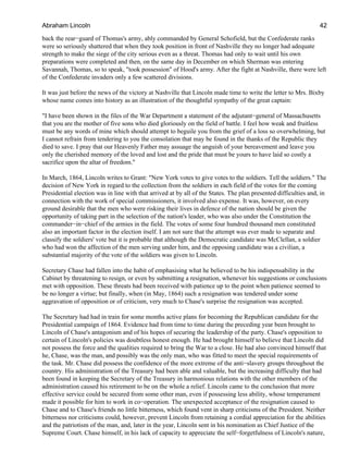 back the rear−guard of Thomas's army, ably commanded by General Schofield, but the Confederate ranks
were so seriously shattered that when they took position in front of Nashville they no longer had adequate
strength to make the siege of the city serious even as a threat. Thomas had only to wait until his own
preparations were completed and then, on the same day in December on which Sherman was entering
Savannah, Thomas, so to speak, "took possession" of Hood's army. After the fight at Nashville, there were left
of the Confederate invaders only a few scattered divisions.
It was just before the news of the victory at Nashville that Lincoln made time to write the letter to Mrs. Bixby
whose name comes into history as an illustration of the thoughtful sympathy of the great captain:
"I have been shown in the files of the War Department a statement of the adjutant−general of Massachusetts
that you are the mother of five sons who died gloriously on the field of battle. I feel how weak and fruitless
must be any words of mine which should attempt to beguile you from the grief of a loss so overwhelming, but
I cannot refrain from tendering to you the consolation that may be found in the thanks of the Republic they
died to save. I pray that our Heavenly Father may assuage the anguish of your bereavement and leave you
only the cherished memory of the loved and lost and the pride that must be yours to have laid so costly a
sacrifice upon the altar of freedom."
In March, 1864, Lincoln writes to Grant: "New York votes to give votes to the soldiers. Tell the soldiers." The
decision of New York in regard to the collection from the soldiers in each field of the votes for the coming
Presidential election was in line with that arrived at by all of the States. The plan presented difficulties and, in
connection with the work of special commissioners, it involved also expense. It was, however, on every
ground desirable that the men who were risking their lives in defence of the nation should be given the
opportunity of taking part in the selection of the nation's leader, who was also under the Constitution the
commander−in−chief of the armies in the field. The votes of some four hundred thousand men constituted
also an important factor in the election itself. I am not sure that the attempt was ever made to separate and
classify the soldiers' vote but it is probable that although the Democratic candidate was McClellan, a soldier
who had won the affection of the men serving under him, and the opposing candidate was a civilian, a
substantial majority of the vote of the soldiers was given to Lincoln.
Secretary Chase had fallen into the habit of emphasising what he believed to be his indispensability in the
Cabinet by threatening to resign, or even by submitting a resignation, whenever his suggestions or conclusions
met with opposition. These threats had been received with patience up to the point when patience seemed to
be no longer a virtue; but finally, when (in May, 1864) such a resignation was tendered under some
aggravation of opposition or of criticism, very much to Chase's surprise the resignation was accepted.
The Secretary had had in train for some months active plans for becoming the Republican candidate for the
Presidential campaign of 1864. Evidence had from time to time during the preceding year been brought to
Lincoln of Chase's antagonism and of his hopes of securing the leadership of the party. Chase's opposition to
certain of Lincoln's policies was doubtless honest enough. He had brought himself to believe that Lincoln did
not possess the force and the qualities required to bring the War to a close. He had also convinced himself that
he, Chase, was the man, and possibly was the only man, who was fitted to meet the special requirements of
the task. Mr. Chase did possess the confidence of the more extreme of the anti−slavery groups throughout the
country. His administration of the Treasury had been able and valuable, but the increasing difficulty that had
been found in keeping the Secretary of the Treasury in harmonious relations with the other members of the
administration caused his retirement to be on the whole a relief. Lincoln came to the conclusion that more
effective service could be secured from some other man, even if possessing less ability, whose temperament
made it possible for him to work in co−operation. The unexpected acceptance of the resignation caused to
Chase and to Chase's friends no little bitterness, which found vent in sharp criticisms of the President. Neither
bitterness nor criticisms could, however, prevent Lincoln from retaining a cordial appreciation for the abilities
and the patriotism of the man, and, later in the year, Lincoln sent in his nomination as Chief Justice of the
Supreme Court. Chase himself, in his lack of capacity to appreciate the self−forgetfulness of Lincoln's nature,
Abraham Lincoln 42
 