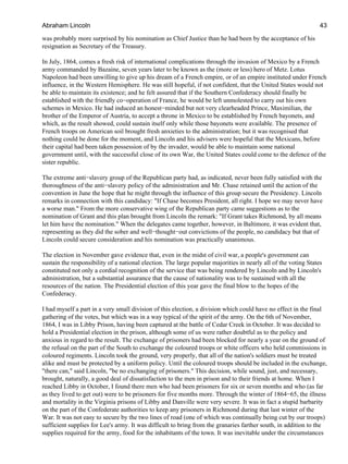 was probably more surprised by his nomination as Chief Justice than he had been by the acceptance of his
resignation as Secretary of the Treasury.
In July, 1864, comes a fresh risk of international complications through the invasion of Mexico by a French
army commanded by Bazaine, seven years later to be known as the (more or less) hero of Metz. Lotus
Napoleon had been unwilling to give up his dream of a French empire, or of an empire instituted under French
influence, in the Western Hemisphere. He was still hopeful, if not confident, that the United States would not
be able to maintain its existence; and he felt assured that if the Southern Confederacy should finally be
established with the friendly co−operation of France, he would be left unmolested to carry out his own
schemes in Mexico. He had induced an honest−minded but not very clearheaded Prince, Maximilian, the
brother of the Emperor of Austria, to accept a throne in Mexico to be established by French bayonets, and
which, as the result showed, could sustain itself only while those bayonets were available. The presence of
French troops on American soil brought fresh anxieties to the administration; but it was recognised that
nothing could be done for the moment, and Lincoln and his advisers were hopeful that the Mexicans, before
their capital had been taken possession of by the invader, would be able to maintain some national
government until, with the successful close of its own War, the United States could come to the defence of the
sister republic.
The extreme anti−slavery group of the Republican party had, as indicated, never been fully satisfied with the
thoroughness of the anti−slavery policy of the administration and Mr. Chase retained until the action of the
convention in June the hope that he might through the influence of this group secure the Presidency. Lincoln
remarks in connection with this candidacy: "If Chase becomes President, all right. I hope we may never have
a worse man." From the more conservative wing of the Republican party came suggestions as to the
nomination of Grant and this plan brought from Lincoln the remark: "If Grant takes Richmond, by all means
let him have the nomination." When the delegates came together, however, in Baltimore, it was evident that,
representing as they did the sober and well−thought−out convictions of the people, no candidacy but that of
Lincoln could secure consideration and his nomination was practically unanimous.
The election in November gave evidence that, even in the midst of civil war, a people's government can
sustain the responsibility of a national election. The large popular majorities in nearly all of the voting States
constituted not only a cordial recognition of the service that was being rendered by Lincoln and by Lincoln's
administration, but a substantial assurance that the cause of nationality was to be sustained with all the
resources of the nation. The Presidential election of this year gave the final blow to the hopes of the
Confederacy.
I had myself a part in a very small division of this election, a division which could have no effect in the final
gathering of the votes, but which was in a way typical of the spirit of the army. On the 6th of November,
1864, I was in Libby Prison, having been captured at the battle of Cedar Creek in October. It was decided to
hold a Presidential election in the prison, although some of us were rather doubtful as to the policy and
anxious in regard to the result. The exchange of prisoners had been blocked for nearly a year on the ground of
the refusal on the part of the South to exchange the coloured troops or white officers who held commissions in
coloured regiments. Lincoln took the ground, very properly, that all of the nation's soldiers must be treated
alike and must be protected by a uniform policy. Until the coloured troops should be included in the exchange,
"there can," said Lincoln, "be no exchanging of prisoners." This decision, while sound, just, and necessary,
brought, naturally, a good deal of dissatisfaction to the men in prison and to their friends at home. When I
reached Libby in October, I found there men who had been prisoners for six or seven months and who (as far
as they lived to get out) were to be prisoners for five months more. Through the winter of 1864−65, the illness
and mortality in the Virginia prisons of Libby and Danville were very severe. It was in fact a stupid barbarity
on the part of the Confederate authorities to keep any prisoners in Richmond during that last winter of the
War. It was not easy to secure by the two lines of road (one of which was continually being cut by our troops)
sufficient supplies for Lee's army. It was difficult to bring from the granaries farther south, in addition to the
supplies required for the army, food for the inhabitants of the town. It was inevitable under the circumstances
Abraham Lincoln 43
 
