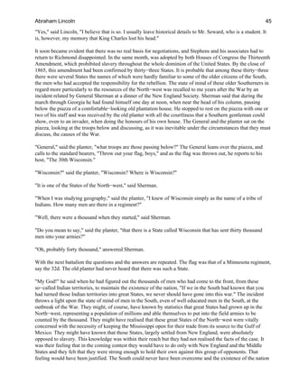"Yes," said Lincoln, "I believe that is so. I usually leave historical details to Mr. Seward, who is a student. It
is, however, my memory that King Charles lost his head."
It soon became evident that there was no real basis for negotiations, and Stephens and his associates had to
return to Richmond disappointed. In the same month, was adopted by both Houses of Congress the Thirteenth
Amendment, which prohibited slavery throughout the whole dominion of the United States. By the close of
1865, this amendment had been confirmed by thirty−three States. It is probable that among these thirty−three
there were several States the names of which were hardly familiar to some of the older citizens of the South,
the men who had accepted the responsibility for the rebellion. The state of mind of these older Southerners in
regard more particularly to the resources of the North−west was recalled to me years after the War by an
incident related by General Sherman at a dinner of the New England Society. Sherman said that during the
march through Georgia he had found himself one day at noon, when near the head of his column, passing
below the piazza of a comfortable−looking old plantation house. He stopped to rest on the piazza with one or
two of his staff and was received by the old planter with all the courtliness that a Southern gentleman could
show, even to an invader, when doing the honours of his own house. The General and the planter sat on the
piazza, looking at the troops below and discussing, as it was inevitable under the circumstances that they must
discuss, the causes of the War.
"General," said the planter, "what troops are those passing below?" The General leans over the piazza, and
calls to the standard bearers, "Throw out your flag, boys," and as the flag was thrown out, he reports to his
host, "The 30th Wisconsin."
"Wisconsin?" said the planter, "Wisconsin? Where is Wisconsin?"
"It is one of the States of the North−west," said Sherman.
"When I was studying geography," said the planter, "I knew of Wisconsin simply as the name of a tribe of
Indians. How many men are there in a regiment?"
"Well, there were a thousand when they started," said Sherman.
"Do you mean to say," said the planter, "that there is a State called Wisconsin that has sent thirty thousand
men into your armies?"
"Oh, probably forty thousand," answered Sherman.
With the next battalion the questions and the answers are repeated. The flag was that of a Minnesota regiment,
say the 32d. The old planter had never heard that there was such a State.
"My God!" he said when he had figured out the thousands of men who had come to the front, from these
so−called Indian territories, to maintain the existence of the nation, "If we in the South had known that you
had turned those Indian territories into great States, we never should have gone into this war." The incident
throws a light upon the state of mind of men in the South, even of well educated men in the South, at the
outbreak of the War. They might, of course, have known by statistics that great States had grown up in the
North−west, representing a population of millions and able themselves to put into the field armies to be
counted by the thousand. They might have realised that these great States of the North−west were vitally
concerned with the necessity of keeping the Mississippi open for their trade from its source to the Gulf of
Mexico. They might have known that those States, largely settled from New England, were absolutely
opposed to slavery. This knowledge was within their reach but they had not realised the facts of the case. It
was their feeling that in the coming contest they would have to do only with New England and the Middle
States and they felt that they were strong enough to hold their own against this group of opponents. That
feeling would have been justified. The South could never have been overcome and the existence of the nation
Abraham Lincoln 45
 