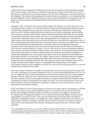 could never have been maintained if it had not been for the loyal co−operation and the magnificent resources
of men and of national wealth that were contributed to the cause by the States of the North−west. In 1880, I
had occasion, in talking to the two thousand students of the University of Minnesota, to recall the utterance of
the old planter. The students of that magnificent University, placed in a beautiful city of two hundred and fifty
thousand inhabitants, found it difficult on their part to realise, amidst their laughter at the ignorance of the old
planter, just what the relations of the South had been before the War to the new free communities of the
North−west.
In February, 1865, with the fall of Fort Fisher and the capture of Wilmington, the control of the coast of the
Confederacy became complete. The Southerners and their friends in Great Britain and the Bahamas (a group
of friends whose sympathies for the cause were very much enhanced by the opportunity of making large
profits out of their friendly relations) had shown during the years of the War exceptional ingenuity, daring,
and persistence in carrying on the blockade−running. The ports of the British West Indies were very handy,
and, particularly during the stormy months of the winter, it was hardly practicable to maintain an absolutely
assured barrier of blockades along a line of coast aggregating about two thousand miles. The profits on a
single voyage on the cotton taken out and on the stores brought back were sufficient to make good the loss of
both vessel and cargo in three disastrous trips. The blockade−runners, Southerners and Englishmen, took their
lives in their hands and they fairly earned all the returns that came to them. I happened to have early
experience of the result of the fall of Fort Fisher and of the final closing of the last inlet for British goods. I
was at the time in prison in Danville, Virginia. I was one of the few men in the prison (the group comprised
about a dozen) who had been fortunate enough to retain a tooth−brush. We wore our tooth−brushes fastened
into the front button−holes of our blouses, partly possibly from ostentation, but chiefly for the purpose of
keeping them from being stolen. I was struck by receiving an offer one morning from the lieutenant of the
prison guard of $300 for my tooth−brush. The "dollars" meant of course Confederate dollars and I doubtless
hardly realised from the scanty information that leaked into the prison how low down in February, 1865,
Confederate currency had depreciated. But still it was a large sum and the tooth−brush had been in use for a
number of months. It then leaked out from a word dropped by the lieutenant that no more English
tooth−brushes could get into the Confederacy and those of us who had been studying possibilities on the coast
realised that Fort Fisher must have fallen.
In this same month of February, into which were crowded some of the most noteworthy of the closing events
of the War, Charleston was evacuated as Sherman's army on its sweep northward passed back of the city. I am
not sure whether the fiercer of the old Charlestonians were not more annoyed at the lack of attention paid by
Sherman to the fire−eating little city in which four years back had been fired the gun that opened the War,
than they would have been by an immediate and strenuous occupation. Sherman had more important matters
on hand than the business of looking after the original fire−eaters. He was hurrying northward, close on the
heels of Johnston, to prevent if possible the combination of Johnston's troops with Lee's army which was
supposed to be retreating from Virginia.
On the 4th of March comes the second inaugural, in which Lincoln speaks almost in the language of a Hebrew
prophet. The feeling is strong upon him that the clouds of war are about to roll away but he cannot free
himself from the oppression that the burdens of the War have produced. The emphasis is placed on the
all−important task of bringing the enmities to a close with the end of the actual fighting. He points out that
responsibilities rest upon the North as well as upon the South and he invokes from those who under his
leadership are bringing the contest to a triumphant close, their sympathy and their help for their fellow−men
who have been overcome. The address is possibly the most impressive utterance ever made by a national
leader and it is most characteristic of the fineness and largeness of nature of the man. I cite the closing
paragraph:
"If we shall suppose that slavery is one of those offences which in the providence of God needs must come,
and which having continued through His appointed time, He now wills to remove, and that He gives to both
North and South this terrible war as the woe to those by whom the offence came, shall we discern therein any
Abraham Lincoln 46
 