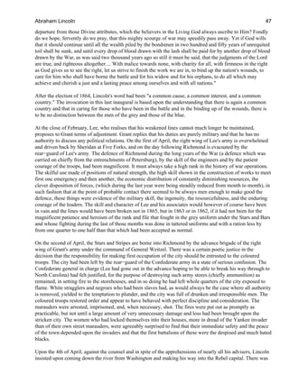 departure from those Divine attributes, which the believers in the Living God always ascribe to Him? Fondly
do we hope, fervently do we pray, that this mighty scourge of war may speedily pass away. Yet if God wills
that it should continue until all the wealth piled by the bondsmen in two hundred and fifty years of unrequited
toil shall be sunk, and until every drop of blood drawn with the lash shall be paid for by another drop of blood
drawn by the War, as was said two thousand years ago so still it must be said, that the judgments of the Lord
are true, and righteous altogether.... With malice towards none, with charity for all, with firmness in the right
as God gives us to see the right, let us strive to finish the work we are in, to bind up the nation's wounds, to
care for him who shall have borne the battle and for his widow and for his orphans, to do all which may
achieve and cherish a just and a lasting peace among ourselves and with all nations."
After the election of 1864, Lincoln's word had been "a common cause, a common interest, and a common
country." The invocation in this last inaugural is based upon the understanding that there is again a common
country and that in caring for those who have been in the battle and in the binding up of the wounds, there is
to be no distinction between the men of the grey and those of the blue.
At the close of February, Lee, who realises that his weakened lines cannot much longer be maintained,
proposes to Grant terms of adjustment. Grant replies that his duties are purely military and that he has no
authority to discuss any political relations. On the first of April, the right wing of Lee's army is overwhelmed
and driven back by Sheridan at Five Forks, and on the day following Richmond is evacuated by the
rear−guard of Lee's army. The defence of Richmond during the long years of the War (a defence which was
carried on chiefly from the entrenchments of Petersburg), by the skill of the engineers and by the patient
courage of the troops, had been magnificent. It must always take a high rank in the history of war operations.
The skilful use made of positions of natural strength, the high skill shown in the construction of works to meet
first one emergency and then another, the economic distribution of constantly diminishing resources, the
clever disposition of forces, (which during the last year were being steadily reduced from month to month), in
such fashion that at the point of probable contact there seemed to be always men enough to make good the
defence, these things were evidence of the military skill, the ingenuity, the resourcefulness, and the enduring
courage of the leaders. The skill and character of Lee and his associates would however of course have been
in vain and the lines would have been broken not in 1865, but in 1863 or in 1862, if it had not been for the
magnificent patience and heroism of the rank and file that fought in the grey uniform under the Stars and Bars
and whose fighting during the last of those months was done in tattered uniforms and with a ration less by
from one quarter to one half than that which had been accepted as normal.
On the second of April, the Stars and Stripes are borne into Richmond by the advance brigade of the right
wing of Grant's army under the command of General Weitzel. There was a certain poetic justice in the
decision that the responsibility for making first occupation of the city should be entrusted to the coloured
troops. The city had been left by the rear−guard of the Confederate army in a state of serious confusion. The
Confederate general in charge (Lee had gone out in the advance hoping to be able to break his way through to
North Carolina) had felt justified, for the purpose of destroying such army stores (chiefly ammunition) as
remained, in setting fire to the storehouses, and in so doing he had left whole quarters of the city exposed to
flame. White stragglers and negroes who had been slaves had, as would always be the case where all authority
is removed, yielded to the temptation to plunder, and the city was full of drunken and irresponsible men. The
coloured troops restored order and appear to have behaved with perfect discipline and consideration. The
marauders were arrested, imprisoned, and, when necessary, shot. The fires were put out as promptly as
practicable, but not until a large amount of very unnecessary damage and loss had been brought upon the
stricken city. The women who had locked themselves into their houses, more in dread of the Yankee invader
than of their own street marauders, were agreeably surprised to find that their immediate safety and the peace
of the town depended upon the invaders and that the first battalions of these were the despised and much hated
blacks.
Upon the 4th of April, against the counsel and in spite of the apprehensions of nearly all his advisers, Lincoln
insisted upon coming down the river from Washington and making his way into the Rebel capital. There was
Abraham Lincoln 47
 