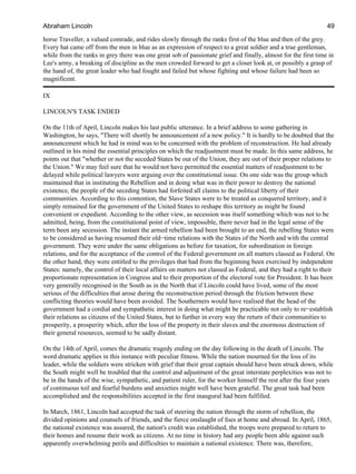 horse Traveller, a valued comrade, and rides slowly through the ranks first of the blue and then of the grey.
Every hat came off from the men in blue as an expression of respect to a great soldier and a true gentleman,
while from the ranks in grey there was one great sob of passionate grief and finally, almost for the first time in
Lee's army, a breaking of discipline as the men crowded forward to get a closer look at, or possibly a grasp of
the hand of, the great leader who had fought and failed but whose fighting and whose failure had been so
magnificent.
IX
LINCOLN'S TASK ENDED
On the 11th of April, Lincoln makes his last public utterance. In a brief address to some gathering in
Washington, he says, "There will shortly be announcement of a new policy." It is hardly to be doubted that the
announcement which he had in mind was to be concerned with the problem of reconstruction. He had already
outlined in his mind the essential principles on which the readjustment must be made. In this same address, he
points out that "whether or not the seceded States be out of the Union, they are out of their proper relations to
the Union." We may feel sure that he would not have permitted the essential matters of readjustment to be
delayed while political lawyers were arguing over the constitutional issue. On one side was the group which
maintained that in instituting the Rebellion and in doing what was in their power to destroy the national
existence, the people of the seceding States had forfeited all claims to the political liberty of their
communities. According to this contention, the Slave States were to be treated as conquered territory, and it
simply remained for the government of the United States to reshape this territory as might be found
convenient or expedient. According to the other view, as secession was itself something which was not to be
admitted, being, from the constitutional point of view, impossible, there never had in the legal sense of the
term been any secession. The instant the armed rebellion had been brought to an end, the rebelling States were
to be considered as having resumed their old−time relations with the States of the North and with the central
government. They were under the same obligations as before for taxation, for subordination in foreign
relations, and for the acceptance of the control of the Federal government on all matters classed as Federal. On
the other hand, they were entitled to the privileges that had from the beginning been exercised by independent
States: namely, the control of their local affairs on matters not classed as Federal, and they had a right to their
proportionate representation in Congress and to their proportion of the electoral vote for President. It has been
very generally recognised in the South as in the North that if Lincoln could have lived, some of the most
serious of the difficulties that arose during the reconstruction period through the friction between these
conflicting theories would have been avoided. The Southerners would have realised that the head of the
government had a cordial and sympathetic interest in doing what might be practicable not only to re−establish
their relations as citizens of the United States, but to further in every way the return of their communities to
prosperity, a prosperity which, after the loss of the property in their slaves and the enormous destruction of
their general resources, seemed to be sadly distant.
On the 14th of April, comes the dramatic tragedy ending on the day following in the death of Lincoln. The
word dramatic applies in this instance with peculiar fitness. While the nation mourned for the loss of its
leader, while the soldiers were stricken with grief that their great captain should have been struck down, while
the South might well be troubled that the control and adjustment of the great interstate perplexities was not to
be in the hands of the wise, sympathetic, and patient ruler, for the worker himself the rest after the four years
of continuous toil and fearful burdens and anxieties might well have been grateful. The great task had been
accomplished and the responsibilities accepted in the first inaugural had been fulfilled.
In March, 1861, Lincoln had accepted the task of steering the nation through the storm of rebellion, the
divided opinions and counsels of friends, and the fierce onslaught of foes at home and abroad. In April, 1865,
the national existence was assured, the nation's credit was established, the troops were prepared to return to
their homes and resume their work as citizens. At no time in history had any people been able against such
apparently overwhelming perils and difficulties to maintain a national existence. There was, therefore,
Abraham Lincoln 49
 