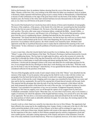 field on the Kentucky farm, by predatory Indians shooting from the cover of the dense forest. Abraham's
father, Thomas, at that time a boy, was working in the field where his father was murdered. Such an incident
in Kentucky simply repeated what had been going on just a century before in Massachusetts, at Deerfield and
at dozens of other settlements on the edge of the great forest which was the home of the Indians. During the
hundred years, the frontier of the white man's domain had been moved a thousand miles to the south−west
and, as ever, there was still friction at the point of contact.
The record of the boyhood of our Lincoln has been told in dozens of forms and in hundreds of monographs.
We know of the simplicity, of the penury, of the family life in the little one−roomed log hut that formed the
home for the first ten years of Abraham's life. We know of his little group of books collected with toil and
self−sacrifice. The series, after some years of strenuous labour, comprised the Bible, _Aesop's Fables_, a
tattered copy of Euclid's Geometry, and Weems's Life of Washington. The Euclid he had secured as a great
prize from the son of a neighbouring farmer. Abraham had asked the boy the meaning of the word
"demonstrate." His friend said that he did not himself know, but that he knew the word was in a book which
he had at school, and he hunted up the Euclid. After some bargaining, the Euclid came into Abraham's
possession. In accordance with his practice, the whole contents were learned by heart. Abraham's later
opponents at the Bar or in political discussion came to realise that he understood the meaning of the word
"demonstrate." In fact, references to specific problems of Euclid occurred in some of his earlier speeches at
the Bar.
A year or more later, when the Lincoln family had crossed the river to Indiana, there was added to the
"library" a copy of the revised Statutes of the State. The Weems's Washington had been borrowed by Lincoln
from a neighbouring farmer. The boy kept it at night under his pillow, and on the occasion of a storm, the
water blew in through the chinks of the logs that formed the wall of the cabin, drenching the pillow and the
head of the boy (a small matter in itself) and wetting and almost spoiling the book. This was a grave
misfortune. Lincoln took his damaged volume to the owner and asked how he could make payment for the
loss. It was arranged that the boy should put in three days' work shucking corn on the farm. "Will that work
pay for the book or only for the damage?" asked the boy. It was agreed that the labour of three days should be
considered sufficient for the purchase of the book.
The text of this biography and the words of each valued volume in the little "library" were absorbed into the
memory of the reader. It was his practice when going into the field for work, to take with him written−out
paragraphs from the book that he had at the moment in mind and to repeat these paragraphs between the
various chores or between the wood−chopping until every page was committed by heart. Paper was scarce and
dear and for the boy unattainable. He used for his copying bits of board shaved smooth with his jack−knife.
This material had the advantage that when the task of one day had been mastered, a little labour with the
jack−knife prepared the surface of the board for the work of the next day. As I read this incident in Lincoln's
boyhood, I was reminded of an experience of my own in Louisiana. It happened frequently during the
campaign of 1863 that our supplies were cut off through the capture of our waggon trains by that active
Confederate commander, General Taylor. More than once, we were short of provisions, and, in one instance, a
supply of stationery for which the adjutants of the brigade had been waiting, was carried off to serve the needs
of our opponents. We tore down a convenient and unnecessary shed and utilised from the roof the shingles,
the clean portions of which made an admirable substitute for paper. For some days, the morning reports of the
brigade were filed on shingles.
Lincoln's work as a farm−hand was varied by two trips down the river to New Orleans. The opportunity had
been offered to the young man by the neighbouring store−keeper, Gentry, to take part in the trip of a flat−boat
which carried the produce of the county to New Orleans, to be there sold in exchange for sugar or rum.
Lincoln was, at the time of these trips, already familiar with certain of the aspects and conditions of slavery,
but the inspection of the slave−market in New Orleans stamped upon his sensitive imagination a fresh and
more sombre picture, and made a lasting impression of the iniquity and horror of the institution. From the
time of his early manhood, Lincoln hated slavery. What was exceptional, however, in his state of mind was
Abraham Lincoln 5
 